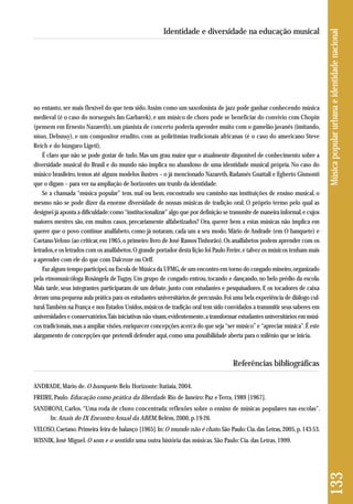 no entanto, ser mais flexível do que tem sido. Assim como um saxofonista de jazz pode ganhar conhecendo música 
medieval (é o caso do norueguês Jan Garbarek), e um músico de choro pode se beneficiar do convívio com Chopin 
(pensem em Ernesto Nazareth), um pianista de concerto poderia aprender muito com o gamelão javanês (imitando, 
nisso, Debussy), e um compositor erudito, com as poliritmias tradicionais africanas (é o caso do americano Steve 
Reich e do húngaro Ligeti). 
É claro que não se pode gostar de tudo. Mas um grau maior que o atualmente disponível de conhecimento sobre a 
diversidade musical do Brasil e do mundo não implica no abandono de uma identidade musical própria. No caso do 
músico brasileiro, temos até alguns modelos ilustres – o já mencionado Nazareth, Radamés Gnattali e Egberto Gismonti 
que o digam – para ver na ampliação de horizontes um trunfo da identidade. 
Se a chamada “música popular” tem, mal ou bem, encontrado seu caminho nas instituições de ensino musical, o 
mesmo não se pode dizer da enorme diversidade de nossas músicas de tradição oral. O próprio termo pelo qual as 
designei já aponta a dificuldade: como “institucionalizar” algo que por definição se transmite de maneira informal, e cujos 
maiores mestres são, em muitos casos, precariamente alfabetizados? Ora, querer bem a estas músicas não implica em 
querer que o povo continue analfabeto, como já notaram, cada um a seu modo, Mário de Andrade (em O banquete) e 
Caetano Veloso (ao criticar, em 1965, o primeiro livro de José Ramos Tinhorão). Os analfabetos podem aprender com os 
letrados, e os letrados com os analfabetos. O grande portador desta lição foi Paulo Freire, e talvez os músicos tenham mais 
a aprender com ele do que com Dalcroze ou Orff. 
Faz algum tempo participei, na Escola de Música da UFMG, de um encontro em torno do congado mineiro, organizado 
pela etnomusicóloga Rosângela de Tugny. Um grupo de congado entrou, tocando e dançando, no belo prédio da escola. 
Mais tarde, seus integrantes participaram de um debate, junto com estudantes e pesquisadores. E os tocadores de caixa 
deram uma pequena aula prática para os estudantes universitários de percussão. Foi uma bela experiência de diálogo cul-tural. 
Também na França e nos Estados Unidos, músicos de tradição oral tem sido convidados a transmitir seus saberes em 
universidades e conservatórios. Tais iniciativas não visam, evidentemente, a transformar estudantes universitários em músi-cos 
tradicionais, mas a ampliar visões, enriquecer concepções acerca do que seja “ser músico” e “apreciar música”. É este 
alargamento de concepções que pretendi defender aqui, como uma possibilidade aberta para o milênio que se inicia. 
Referências bibliográficas 
ANDRADE, Mário de. O banquete. Belo Horizonte: Itatiaia, 2004. 
FREIRE, Paulo. Educação como prática da liberdade. Rio de Janeiro: Paz e Terra, 1989 [1967]. 
SANDRONI, Carlos. “Uma roda de choro concentrada: reflexões sobre o ensino de músicas populares nas escolas”. 
In: Anais do IX Encontro Anual da ABEM, Belém, 2000, p.19-26. 
VELOSO, Caetano. Primeira feira de balanço [1965]. In: O mundo não é chato. São Paulo: Cia. das Letras, 2005, p. 143-53. 
WISNIK, José Miguel. O som e o sentido: uma outra história das músicas. São Paulo: Cia. das Letras, 1999. 
133 Música popular urbana e identidade nacional 
Identidade e diversidade na educação musical 
 