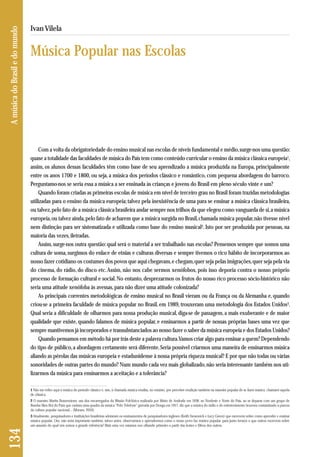 Com a volta da obrigatoriedade do ensino musical nas escolas de níveis fundamental e médio, surge-nos uma questão: 
quase a totalidade das faculdades de música do País tem como conteúdo curricular o ensino da música clássica europeia1, 
assim, os alunos dessas faculdades têm como base de seu aprendizado a música produzida na Europa, principalmente 
entre os anos 1700 e 1800, ou seja, a música dos períodos clássico e romântico, com pequena abordagem do barroco. 
Perguntamo-nos se seria essa a música a ser ensinada às crianças e jovens do Brasil em pleno século vinte e um? 
Quando foram criadas as primeiras escolas de música em nível de terceiro grau no Brasil foram trazidas metodologias 
utilizadas para o ensino da música europeia; talvez pela inexistência de uma para se ensinar a música clássica brasileira, 
ou talvez, pelo fato de a música clássica brasileira andar sempre nos trilhos da que elegeu como vanguarda de si, a música 
europeia, ou talvez ainda, pelo fato de acharem que a música surgida no Brasil, chamada música popular, não tivesse nível 
nem distinção para ser sistematizada e utilizada como base do ensino musical2. Isto por ser produzida por pessoas, na 
maioria das vezes, iletradas. 
Assim, surge-nos outra questão: qual será o material a ser trabalhado nas escolas? Pensemos sempre que somos uma 
cultura de soma, surgimos do enlace de etnias e culturas diversas e sempre tivemos o rico hábito de incorporarmos ao 
nosso fazer cotidiano os costumes dos povos que aqui chegavam, e chegam, quer seja pelas imigrações, quer seja pela via 
do cinema, do rádio, do disco etc. Assim, não nos cabe sermos xenófobos, pois isso deporia contra o nosso próprio 
processo de formação cultural e social. No entanto, desprezarmos os frutos do nosso rico processo sócio-histórico não 
seria uma atitude xenófoba às avessas, para não dizer uma atitude colonizada? 
As principais correntes metodológicas de ensino musical no Brasil vieram ou da França ou da Alemanha e, quando 
criou-se a primeira faculdade de música popular no Brasil, em 1989, trouxeram uma metodologia dos Estados Unidos3. 
Qual seria a dificuldade de olharmos para nossa produção musical, diga-se de passagem, a mais exuberante e de maior 
qualidade que existe, quando falamos de música popular, e ensinarmos a partir de nossas próprias bases uma vez que 
sempre mantivemos já incorporados e transubstanciados ao nosso fazer o saber da música europeia e dos Estados Unidos? 
Quando pensamos em método há por trás deste a palavra cultura. Vamos criar algo para ensinar a quem? Dependendo 
do tipo de público, a abordagem certamente será diferente. Seria possível criarmos uma maneira de ensinarmos música 
aliando as pérolas das músicas europeia e estadunidense à nossa própria riqueza musical? E por que não todas ou várias 
sonoridades de outras partes do mundo? Num mundo cada vez mais globalizado, não seria interessante também nos uti-lizarmos 
da música para ensinarmos a aceitação e a tolerância? 
134 A música do Brasil e do mundo 
Ivan Vilela 
Música Popular nas Escolas 
1 Não me refiro aqui à música do período clássico e, sim, à chamada música erudita, no entanto, por perceber erudição também na maneira popular de se fazer música, chamarei aquela 
de clássica. 
2 O maestro Martin Braunwieser, um dos encarregados da Missão Folclórica realizada por Mário de Andrade em 1938, ao Nordeste e Norte do País, ao se deparar com um grupo de 
Bumba Meu Boi do Pará que cantara uma quadra da música “Pelo Telefone” gravada por Donga em 1917, diz que a música do rádio e do entretenimento houvera contaminado a pureza 
da cultura popular nacional... (Moraes, 2010). 
3 Atualmente, pesquisadores e instituições brasileiras adotaram os ensinamentos de pesquisadores ingleses (Keith Swanwick e Lucy Green) que escrevem sobre como aprender e ensinar 
música popular. Ora, não seria importante também, talvez antes, observarmos e aprendermos como o nosso povo faz música popular, para junto lermos o que outros escrevem sobre 
um assunto do qual nós somos a grande referência? Mais uma vez estamos nos olhando primeiro a partir das lentes e filtros dos outros. 
 