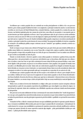 Acreditamos que a música popular deva ser ensinada nas escolas principalmente se aliada a ela o seu processo 
histórico, pois a música popular brasileira foi, desde o seu surgimento, a principal cronista dos anseios e acontecimentos 
ocorridos no seio do povo do Brasil. Relatando fatos, contando histórias, a música popular foi a cronista dos que não 
tiveram a sua história registrada pelas vias comuns da escrita, bem como olhou, de sua posição e à sua maneira, para os 
acontecimentos que foram registrados em livros e atas. O que poderíamos saber do que ocorreu no sertão nordestino, 
nos morros cariocas nos anos de 1930, ou no seio das migrações caipiras para São Paulo se não fosse pela música popular 
que tudo narrou e registrou? Nos anos de chumbo da ditadura militar, quando a imprensa se encontrava amordaçada, foi 
a música a principal cronista dos acontecimentos de nossa sociedade. Nas pequenas localidades do interior, campanhas 
de vacinação e de mobilização pública sempre contavam com um “cantautor” que espalhava, cantando, a notícia ou o 
chamado a ser dado. 
Desde os tempos em que éramos uma colônia de Portugal, houve por parte deste país uma tentativa deliberada em 
moldar nossos hábitos em consonância com os seus. Nossa elite, o tempo todo, copiava os padrões vindos da Europa. 
Foi-nos passado, o tempo todo, um padrão do que era o belo, do que era o harmonioso. E esse era, muitas vezes, diferente 
do que era feito ou transmitido no meio do povo. 
Durante os séculos dezoito e dezenove, quando a nossa cultura popular se estruturava e ganhava forma, nossa elite 
olhava para fora e, não presenciando o rico processo sócio-histórico que se descortinou, olha hoje para esta cultura e 
não a reconhece como sua. Uma vez que toda a orientação do nosso ensino foi feito por pessoas letradas, e essas comu-mente 
ligadas à elite governante, em poucos ou em nenhum momento o fazer popular, a arte popular foi tratada como 
um saber a ser difundido pela via escolar. Assim, todo um conhecimento popular ficou relegado ao domínio das popu-lações 
iletradas ou com pouco acesso à instrução e, os representantes dessas classes na escola, normalmente alunos, não 
conseguem reconhecer no ensino apresentado nada que corresponda ou se aproxime de seu universo de vida. 
Acreditamos que a música popular tenha sido um dos escapes a esta tentativa de colocar o povo simples da terra 
nos moldes e hábitos da Coroa. O processo de surgimento de nossa música popular se deu de forma desordenada e 
não linear, fundindo elementos das diversas culturas que aqui iam se misturando.A absorção desses novos elementos 
foi sempre imitativa e, ao mesmo tempo, criativa, tal qual ainda é hoje nas nossas manifestações musicais ligadas à Cul-tura 
Popular. 
Muitas vezes, os músicos da terra não dominando os códigos cultos para executarem canções europeias acabavam 
interpretando-as a partir de seus próprios repertórios de possibilidades, que estava ligado à sua cultura de origem e às 
suas formas de expressão. Assim, não a traduziam com a fidelidade esperada, mas acabavam criando uma forma própria 
de interpretá-las. 
Este processo serviu mais solidamente de base à estruturação de uma música brasileira. Este “trunfo da ignorância” 
fez com que a arte popular fosse autorreferenciada, mesmo nos momentos em que tentava imitar. E essa autorreferência 
ao imitar, foi, possivelmente, uma das principais responsáveis pela diversidade e qualidade excepcional da nossa música 
popular. 
O tamanho do País e a falta de comunicação fizeram com que modalidades parecidas de expressão, quando distancia - 
das, se tornassem modalidades diferenciadas pela ação do tempo. A própria falta de normatização e sistematização do 
conhecimento fez com que essas modalidades se portassem de maneiras semoventes, sofrendo modificações conforme 
o tempo que passava, fazendo de nossas expressões musicais algo singular – pelas particularidades trazidas por cada 
músico – e plural, pela diversidade assim expressa. 
135 Música popular urbana e identidade nacional 
Música Popular nas Escolas 
 