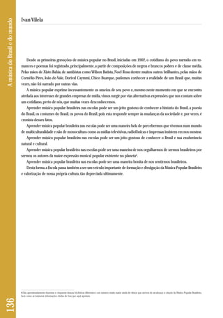 136 A música do Brasil e do mundo 
Ivan Vilela 
Desde as primeiras gravações de música popular no Brasil, iniciadas em 1902, o cotidiano do povo narrado em ro-mances 
e poemas foi registrado, principalmente, a partir de composições de negros e brancos pobres e de classe média. 
Pelas mãos de Xisto Bahia, de sambistas como Wilson Batista, Noel Rosa dentre muitos outros brilhantes, pelas mãos de 
Cornélio Pires, João do Vale, Dorival Caymmi, Chico Buarque, pudemos conhecer a realidade de um Brasil que, muitas 
vezes, não foi narrado por outras vias. 
A música popular exprime incessantemente os anseios de seu povo e, mesmo neste momento em que se encontra 
atrelada aos interesses de grandes empresas de mídia, vimos surgir por vias alternativas expressões que nos contam sobre 
um cotidiano, perto de nós, que muitas vezes desconhecemos. 
Aprender música popular brasileira nas escolas pode ser um jeito gostoso de conhecer a história do Brasil, a poesia 
do Brasil, os costumes do Brasil, os povos do Brasil, pois esta responde sempre às mudanças da sociedade e, por vezes, é 
cronista desses fatos. 
Aprender música popular brasileira nas escolas pode ser uma maneira bela de percebermos que vivemos num mundo 
de multiculturalidade e não de monocultura como as mídias televisivas, radiofônicas e impressas insistem em nos mostrar. 
Aprender música popular brasileira nas escolas pode ser um jeito gostoso de conhecer o Brasil e sua exuberância 
natural e cultural. 
Aprender música popular brasileira nas escolas pode ser uma maneira de nos orgulharmos de sermos brasileiros por 
sermos os autores da maior expressão musical popular existente no planeta4. 
Aprender música popular brasileira nas escolas pode ser uma maneira bonita de nos sentirmos brasileiros. 
Desta forma, a Escola passa também a ser um veículo importante de formação e divulgação da Música Popular Brasileira 
e valorização de nossa própria cultura, tão depreciada ultimamente. 
4 São aproximadamente duzentas e cinquenta danças folclóricas diferentes e um número muito maior ainda de ritmos que servem de arcabouço à criação da Música Popular Brasileira, 
bem como as inúmeras informações vindas de fora que aqui aportam. 
 