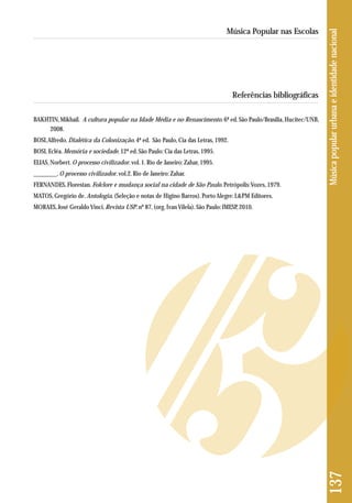 Referências bibliográficas 
BAKHTIN, Mikhail. A cultura popular na Idade Média e no Renascimento. 6ª ed. São Paulo/Brasília, Hucitec/UNB, 
2008. 
BOSI, Alfredo. Dialética da Colonização. 4ª ed. São Paulo, Cia das Letras, 1992. 
BOSI, Ecléa. Memória e sociedade. 12ª ed. São Paulo: Cia das Letras, 1995. 
ELIAS, Norbert. O processo civilizador. vol. 1. Rio de Janeiro: Zahar, 1995. 
________. O processo civilizador. vol.2. Rio de Janeiro: Zahar. 
FERNANDES, Florestan. Folclore e mudança social na cidade de São Paulo. Petrópolis: Vozes, 1979. 
MATOS, Gregório de. Antologia. (Seleção e notas de Higino Barros). Porto Alegre: L&PM Editores. 
MORAES, José Geraldo Vinci. Revista USP. nº 87, (org. Ivan Vilela). São Paulo: IMESP, 2010. 
137 Música popular urbana e identidade nacional 
Música Popular nas Escolas 
 