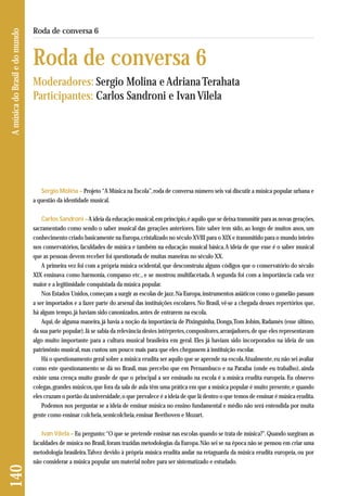 140 A música do Brasil e do mundo 
Roda de conversa 6 
Roda de conversa 6 
Moderadores: Sergio Molina e Adriana Terahata 
Participantes: Carlos Sandroni e Ivan Vilela 
Sergio Molina – Projeto “A Música na Escola”, roda de conversa número seis vai discutir a música popular urbana e 
a questão da identidade musical. 
Carlos Sandroni –A ideia da educação musical, em princípio, é aquilo que se deixa transmitir para as novas gerações, 
sacramentado como sendo o saber musical das gerações anteriores. Este saber tem sido, ao longo de muitos anos, um 
conhecimento criado basicamente na Europa, cristalizado no século XVIII para o XIX e transmitido para o mundo inteiro 
nos conservatórios, faculdades de música e também na educação musical básica. A ideia de que esse é o saber musical 
que as pessoas devem receber foi questionada de muitas maneiras no século XX. 
A primeira vez foi com a própria música ocidental, que desconstruiu alguns códigos que o conservatório do século 
XIX ensinava como harmonia, compasso etc., e se mostrou multifacetada. A segunda foi com a importância cada vez 
maior e a legitimidade conquistada da música popular. 
Nos Estados Unidos, começam a surgir as escolas de jazz. Na Europa, instrumentos asiáticos como o gamelão passam 
a ser importados e a fazer parte do arsenal das instituições escolares. No Brasil, vê-se a chegada desses repertórios que, 
há algum tempo, já haviam sido canonizados, antes de entrarem na escola. 
Aqui, de alguma maneira, já havia a noção da importância de Pixinguinha, Donga, Tom Jobim, Radamés (esse último, 
da sua parte popular). Já se sabia da relevância destes intérpretes, compositores, arranjadores, de que eles representavam 
algo muito importante para a cultura musical brasileira em geral. Eles já haviam sido incorporados na ideia de um 
patrimônio musical, mas custou um pouco mais para que eles chegassem à instituição escolar. 
Há o questionamento geral sobre a música erudita ser aquilo que se aprende na escola. Atualmente, eu não sei avaliar 
como este questionamento se dá no Brasil, mas percebo que em Pernambuco e na Paraíba (onde eu trabalho), ainda 
existe uma crença muito grande de que o principal a ser ensinado na escola é a música erudita europeia. Eu observo 
colegas, grandes músicos, que fora da sala de aula têm uma prática em que a música popular é muito presente, e quando 
eles cruzam o portão da universidade, o que prevalece é a ideia de que lá dentro o que temos de ensinar é música erudita. 
Podemos nos perguntar se a ideia de ensinar música no ensino fundamental e médio não será entendida por muita 
gente como ensinar colcheia, semicolcheia, ensinar Beethoven e Mozart. 
Ivan Vilela – Eu pergunto: “O que se pretende ensinar nas escolas quando se trata de música?”. Quando surgiram as 
faculdades de música no Brasil, foram trazidas metodologias da Europa. Não sei se na época não se pensou em criar uma 
metodologia brasileira. Talvez devido à própria música erudita andar na retaguarda da música erudita europeia, ou por 
não considerar a música popular um material nobre para ser sistematizado e estudado. 
 