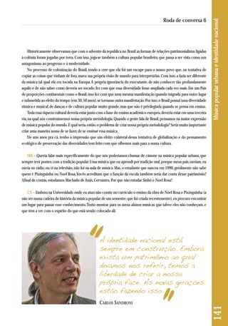 141 Música popular urbana e identidade nacional 
Roda de conversa 6 
Historicamente observamos que com o advento da república no Brasil as formas de relações patrimonialistas ligadas 
à colônia foram jogadas por terra. Com isso, joga-se também a cultura popular brasileira, que passa a ser vista como um 
antagonismo ao progresso e à modernidade. 
No processo de colonização do Brasil, tendo a crer que ela foi um escape para o nosso povo que, na tentativa de 
copiar as coisas que vinham de fora, usava sua própria visão de mundo para interpretá-las. Com isso, a fazia ser diferente 
da música tal qual ela era tocada na Europa. A própria ignorância do executante, de não conhecer tão profundamente 
aquilo e de não saber como deveria ser tocado, fez com que essa diversidade fosse ampliada cada vez mais. Em um País 
de proporções continentais como o Brasil, isso fez com que uma mesma manifestação quando migrada para outro lugar 
e submetida ao efeito do tempo (em 30, 50 anos), se tornasse outra manifestação. Por isso, o Brasil possui uma diversidade 
rítmica e musical, de danças e de cultura popular muito grande, mas que não é privilegiada quando se pensa em ensino. 
Toda essa riqueza cultural deveria estar junto com a base do ensino acadêmico europeu, deveria estar em uma terceira 
via, na qual nós construíssemos nossa própria metodologia. Quando a gente fala de Brasil, pensamos na maior expressão 
de música popular do mundo. E qual seria, então, o problema de criar nossa própria metodologia? Seria muito importante 
criar uma maneira nossa de se fazer, de se ensinar essa música. 
De uns anos pra cá, tenho a impressão que um efeito colateral dessa tentativa de globalização e do pensamento 
ecológico de preservação das diversidades tem feito com que olhemos mais para a nossa cultura. 
SM – Queria falar mais especificamente do que nós poderíamos chamar de cânone na música popular urbana, que 
sempre terá pontes com a tradição popular. Uma música que eu aprendi por tradição oral, porque meus pais ouviam, eu 
ouvia no rádio, ou vi na televisão, não foi na aula de música. Mas, o estudante que nasceu em 1990, geralmente não sabe 
quem é Pixinguinha ou Noel Rosa. Vocês acreditam que a função da escola também seria dar conta desse patrimônio? 
Afinal de contas, estudamos Machado de Assis, Cervantes. Por que não estudar Sinhô e Noel Rosa? 
CS – Embora na Universidade onde eu atuo não conste no currículo o ensino da obra de Noel Rosa e Pixinguinha (a 
não ser numa cadeira de história da música popular, de um semestre, que foi criada recentemente), eu procuro encontrar 
um lugar para passar esse conhecimento. Tento mostrar para os meus alunos músicas que talvez eles não conheçam, e 
que têm a ver com o espírito do que está sendo colocado ali. 
A identidade nacional está 
sempre em construção. Embora 
exista um patrimônio ao qual 
devamos nos referir, temos a 
liberdade de criar a nossa 
própria face. As novas gerações 
estão fazendo isso. 
CARLOS SANDRONI 
 