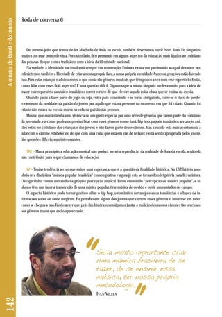 Do mesmo jeito que temos de ler Machado de Assis na escola, também deveríamos ouvir Noel Rosa. Eu simpatizo 
muito com esse ponto de vista. Por outro lado, fico pensando em alguns aspectos da educação mais ligados ao cotidiano 
das pessoas do que com a tradição e com a ideia da identidade nacional. 
Na verdade, a identidade nacional está sempre em construção. Embora exista um patrimônio ao qual devamos nos 
referir, temos também a liberdade de criar a nossa própria face, a nossa própria identidade. As novas gerações estão fazendo 
isso. Para estas crianças e adolescentes, o que conta são gêneros musicais que têm pouco a ver com esse repertório. Então, 
como lidar com esses dois aspectos? É uma questão difícil. Digamos que a minha simpatia me leva muito para a ideia de 
trazer esse repertório canônico brasileiro e correr o risco de que ele vire aquela coisa chata que se ensina na escola. 
Quando passa a fazer parte do jogo, ou seja, entra para o currículo e se torna obrigatório, corre-se o risco de perder 
o elemento da novidade, da paixão do jovem por aquilo que estava presente no momento em que foi criado. Quando foi 
criado não estava na escola, estava na vida, na paixão das pessoas. 
Mesmo que eu não tenha uma vivência ou um gosto especial por uma série de gêneros que fazem parte do cotidiano 
da juventude, eu, como professor, preciso lidar com esses gêneros como funk, hip hop, pagode romântico, sertanejo, axé. 
Eles estão no cotidiano das crianças e dos jovens e não fazem parte desse cânone. Mas a escola está mais acostumada a 
lidar com o cânone estabelecido do que com uma coisa que está em vias de se fazer, e está sendo apropriada pelos jovens. 
São questões difíceis, mas interessantes. 
SM – Mas a princípio, a educação musical não poderá ser só a reprodução da realidade de fora da escola, senão ela 
não contribuirá para o que chamamos de educação. 
IV –Tenho tendência a crer que existe uma esperança, que é a questão da finalidade histórica. Na USP, há três anos 
abriu-se a disciplina “música popular brasileira” como optativa e agora já está se tornando obrigatória para licenciatura. 
Devagarzinho vamos mexendo na própria percepção musical. Estou ensinando “percepção de música popular”, e os 
alunos têm que fazer a transcrição de uma música popular, tirar música de ouvido e ouvir um cantador do campo. 
O aspecto histórico pode tornar gostoso olhar o hip hop, o romântico sertanejo e essas tendências e a busca de in-formações 
sobre de onde surgiram. Eu percebo em alguns dos jovens que curtem esses gêneros o interesse em saber 
como se chegou a isso. Tendo a crer que, pelo fim histórico, consigamos juntar a tradição dos nossos cânones tão preciosos 
aos gêneros novos que estão aparecendo. 
A música do Brasil e do mundo 
Roda de conversa 6 
Seria muito importante criar 
uma maneira brasileira de se 
fazer, de se ensinar essa 
música, ter nossa própria 
metodologia. 
IVAN VILELA 
142 
 