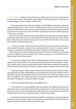 Adriana Terahata – O professor tem uma concepção de que aquilo que ele ouve não é correto. Como desconstruir 
esse preconceito em relação à música popular e instrumentalizar esse profissional para que este conteúdo possa ser 
transmitido, dialogado e colocado em pauta no cotidiano escolar? 
IV – Há uma questão problemática e fundamental no Brasil que é a falta de habilidade em sistematizar o conhecimento. 
Acabamos importando técnicas e várias coisas de fora. É importante perceber que a nossa cultura é de soma, não cabe 
xenofobia em nenhuma atitude, porque vai contra o nosso processo histórico. Não precisamos fazer grandes compêndios 
de tudo. A partir do momento em que se passa a sistematizar, os próprios professores terão acesso a materiais que possam 
servir como base, como suporte. 
Temos livros escritos sobre a história da música popular brasileira que, de maneira geral, ou são muito completos, 
quando tentam abarcar a história toda, ou são complexos demais. Então, caberiam informações como a Coleção Primeiros 
Passos, voltada para leigos, para não músicos ou para pessoas que não entendem de música. Talvez até para a maioria 
desses professores ou uma parte expressiva deles. 
CS – Um ponto mencionado é a questão do preconceito musical. De certa forma, esse ponto une os dois tipos de 
práticas musicais. Mencionamos o preconceito contra a música popular dentro da escola. Se conseguirmos superá-lo 
com relação a esses grandes autores de MPB, ele provavelmente vai reaparecer com relação aos gêneros atuais. 
Talvez devêssemos tratar de maneira unificada essa ideia do preconceito. Uma das contribuições da escola poderia 
ser, justamente, minimizar o preconceito musical. E que as crianças, os adolescentes – nos seus diferentes níveis –, 
pudessem ampliar os seus horizontes musicais. 
SM – O preconceito em relação à música erudita e à música popular pode estar baseado em uma escuta (uma per-cepção) 
que não consegue identificar a arte e a beleza nessas músicas. Queria então colocar uma questão de “conceito”, 
sobre o momento em que a criança será exposta à história da música brasileira. Existiria supostamente, um trabalhar arte-sanal 
mais elaborado numa obra do Jobim ou do Cartola em relação ao conteúdo de um pagode romântico ou do sertanejo? 
CS – Quem gosta de pagode romântico consegue identificar beleza ali. Ou seja, quem gosta de música tem alguma 
razão para gostar. Eu não acredito naquela história de que as pessoas gostam de música porque a indústria cultural está 
massacrando. É claro que existe uma indústria cultural, mas, na minha visão, ela não consegue impor qualquer coisa. Se 
algo se torna amplamente aceito é porque as pessoas que aceitam conseguem, de alguma maneira, ver prazer, beleza ali, 
uma alegria de viver, algo que faz com que elas se deleitem com aquilo. 
SM – Mesmo que não tenham sido oferecidas outras possibilidades a ela? 
CS – Eu acredito que oferecer outras possibilidades é algo muito importante. Mas, de alguma maneira, elas são ofere-cidas. 
Há tanta coisa que vem dos meios de comunicação. Por que algumas dão certo e outras não? Eu acredito no papel 
da pessoa que recebe e escolhe e, neste sentido, sempre existirão elementos que as pessoas gostam de ouvir para serem 
trabalhados musicalmente. Acho que é uma tarefa do professor saber lidar com isso também. 
IV – Um colega nosso, o Maurício Pereira, quando passou a trabalhar com os pagodeiros, percebeu que o pagode, em 
São Paulo, foi a via para esse pessoal começar a curtir samba. Eles não conheciam samba e entraram nele pela via do 
pagode. Eu acho que, nesse sentido, as entradas estão em todos os lados. 
143 Música popular urbana e identidade nacional 
Roda de conversa 6 
 