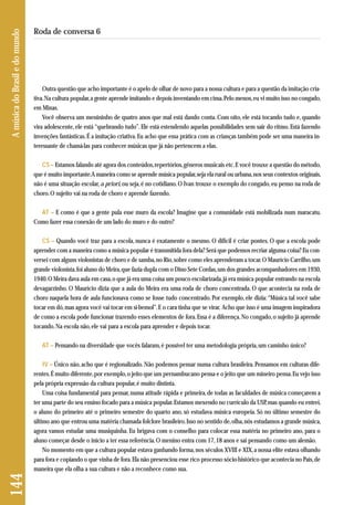 Outra questão que acho importante é o apelo de olhar de novo para a nossa cultura e para a questão da imitação cria-tiva. 
Na cultura popular, a gente aprende imitando e depois inventando em cima. Pelo menos, eu vi muito isso no congado, 
em Minas. 
Você observa um menininho de quatro anos que mal está dando conta. Com oito, ele está tocando tudo e, quando 
vira adolescente, ele está “quebrando tudo”. Ele está estendendo aquelas possibilidades sem sair do ritmo. Está fazendo 
invenções fantásticas. É a imitação criativa. Eu acho que essa prática com as crianças também pode ser uma maneira in-teressante 
de chamá-las para conhecer músicas que já não pertencem a elas. 
CS – Estamos falando até agora dos conteúdos, repertórios, gêneros musicais etc. E você trouxe a questão do método, 
que é muito importante. A maneira como se aprende música popular, seja ela rural ou urbana, nos seus contextos originais, 
não é uma situação escolar, a priori, ou seja, é no cotidiano. O Ivan trouxe o exemplo do congado, eu penso na roda de 
choro. O sujeito vai na roda de choro e aprende fazendo. 
AT – E como é que a gente pula esse muro da escola? Imagine que a comunidade está mobilizada num maracatu. 
Como fazer essa conexão de um lado do muro e do outro? 
CS – Quando você traz para a escola, nunca é exatamente o mesmo. O difícil é criar pontes. O que a escola pode 
aprender com a maneira como a música popular é transmitida fora dela? Será que podemos recriar alguma coisa? Eu con-versei 
com alguns violonistas de choro e de samba, no Rio, sobre como eles aprenderam a tocar. O Maurício Carrilho, um 
grande violonista, foi aluno do Meira, que fazia dupla com o Dino Sete Cordas, um dos grandes acompanhadores em 1930, 
1940. O Meira dava aula em casa, o que já era uma coisa um pouco escolarizada, já era música popular entrando na escola 
devagarzinho. O Maurício dizia que a aula do Meira era uma roda de choro concentrada. O que acontecia na roda de 
choro naquela hora de aula funcionava como se fosse tudo concentrado. Por exemplo, ele dizia: “Música tal você sabe 
tocar em dó, mas agora você vai tocar em si-bemol”. E o cara tinha que se virar. Acho que isso é uma imagem inspiradora 
de como a escola pode funcionar trazendo esses elementos de fora. Essa é a diferença. No congado, o sujeito já aprende 
tocando. Na escola não, ele vai para a escola para aprender e depois tocar. 
AT – Pensando na diversidade que vocês falaram, é possível ter uma metodologia própria, um caminho único? 
IV – Único não, acho que é regionalizado. Não podemos pensar numa cultura brasileira. Pensamos em culturas dife - 
rentes. É muito diferente, por exemplo, o jeito que um pernambucano pensa e o jeito que um mineiro pensa. Eu vejo isso 
pela própria expressão da cultura popular, é muito distinta. 
Uma coisa fundamental para pensar, numa atitude rápida e primeira, de todas as faculdades de música começarem a 
ter uma parte do seu ensino focado para a música popular. Estamos mexendo no currículo da USP, mas quando eu entrei, 
o aluno do primeiro até o primeiro semestre do quarto ano, só estudava música europeia. Só no último semestre do 
último ano que entrou uma matéria chamada folclore brasileiro. Isso no sentido de, olha, nós estudamos a grande música, 
agora vamos estudar uma musiquinha. Eu brigava com o conselho para colocar essa matéria no primeiro ano, para o 
aluno começar desde o início a ter essa referência. O menino entra com 17, 18 anos e sai pensando como um alemão. 
No momento em que a cultura popular estava ganhando forma, nos séculos XVIII e XIX, a nossa elite estava olhando 
para fora e copiando o que vinha de fora. Ela não presenciou esse rico processo sócio-histórico que acontecia no País, de 
maneira que ela olha a sua cultura e não a reconhece como sua. 
144 A música do Brasil e do mundo 
Roda de conversa 6 
 
