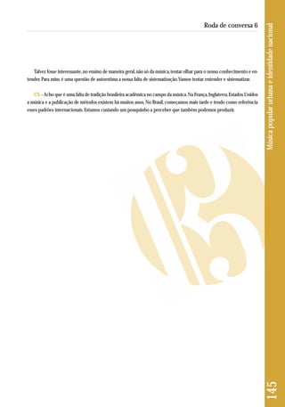 Talvez fosse interessante, no ensino de maneira geral, não só da música, tentar olhar para o nosso conhecimento e en-tender. 
Para mim, é uma questão de autoestima a nossa falta de sistematização. Vamos tentar entender e sistematizar. 
CS –Acho que é uma falta de tradição brasileira acadêmica no campo da música. Na França, Inglaterra, Estados Unidos 
a música e a publicação de métodos existem há muitos anos. No Brasil, começamos mais tarde e tendo como referência 
esses padrões internacionais. Estamos custando um pouquinho a perceber que também podemos produzir. 
145 Música popular urbana e identidade nacional 
Roda de conversa 6 
 