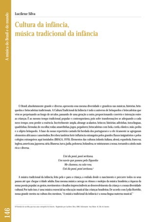 O Brasil, absolutamente grande e diverso, apresenta essa mesma diversidade e grandeza nas músicas, histórias, brin-quedos 
e brincadeiras tradicionais. A Cultura Tradicional da Infância é todo o universo de brinquedos e brincadeiras que 
vêm se perpetuando ao longo de séculos, passando de uma geração a outra, proporcionando convívio e interação entre 
as crianças. É ao mesmo tempo tradicional, popular e contemporânea, pois sofre transformações se adequando a cada 
novo tempo, sem perder a essência. Incrivelmente ampla, abrange acalantos, brincos; histórias; adivinhas, trava-línguas, 
quadrinhas, fórmulas de escolha; rodas; amarelinhas, jogos, pegadores; brincadeiras com bola, corda, elástico, mão, pedra 
e o objeto brinquedo. A base do nosso repertório cantado foi herdada dos portugueses e a ele ricamente se agregaram 
elementos africanos e ameríndios. Recebeu também forte influência estrangeira pelos grandes fluxos imigratórios e pelos 
colégios estrangeiros aqui instalados (BRAGA, 1970). Elementos das culturas infantis italiana, alemã, espanhola, francesa, 
inglesa, americana, japonesa, síria, libanesa, turca, judia, polonesa, holandesa, se misturaram a nossa, tornando-a ainda mais 
rica e diversa. 
Uni du poni, poni seritana, 
Um navio que passou pela Espanha 
Me chamou, eu não vou, 
Uni du poni, poni seritana.1 
A música tradicional da infância, feita pela e para a criança, a embala desde o nascimento e percorre todos os seus 
passos até que chegue à idade adulta. Essa mesma música carrega os ritmos e molejos da música brasileira; a riqueza da 
nossa poesia popular; os gestos, movimentos e desafios imprescindíveis ao desenvolvimento da criança e a nossa diversidade 
cultural. Por tudo isso, é uma música essencial na educação musical das crianças brasileiras. De acordo com Lydia Hortélio, 
nossa grande mestra na cultura dos meninos, “A música tradicional da infância é a nossa língua materna musical.” 
146 A música do Brasil e do mundo 
Lucilene Silva 
Cultura da infância, 
música tradicional da infância 
1 Fórmula de escolha que traz uma corruptela do francês. Registrada por Lucilene Silva, 2006. Informante: Ana Maria, 42, Rio de Janeiro. 
 