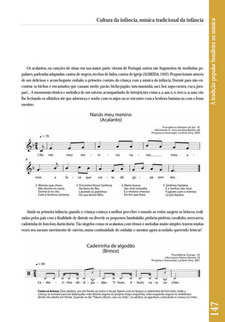 Ainda na primeira infância, quando a criança começa a melhor perceber o mundo ao redor, surgem os brincos, reali - 
zados pelos pais com a finalidade de distrair ou divertir os pequenos: bambalalão, pinhém-pinhém, cavalinho, serra-serra, 
cadeirinha de fom-fom, durin-durin. Tão singelos como os acalantos,com ritmos e melodias muito simples, trazem muitas 
vezes seu mesmo movimento de vaivém, numa continuidade do embalar o menino agora acordado, querendo brincar! 
147 A tradição popular brasileira na música 
Cultura da infância, música tradicional da infância 
Os acalantos, ou canções de ninar, em sua maior parte, vieram de Portugal, outros são fragmentos de modinhas po - 
pulares, parlendas adaptadas, cantos de negros, trechos de fados, cantos de igreja (ALMEIDA, 1942). Proporcionam através 
de um delicioso e aconchegante embalo, o primeiro contato da criança com a música da infância. Dormir para não en-contrar 
os bichos e encantados que causam medo: pavão, bicho-papão, tutu-marambá, saci, boi, sapo-cururu, cuca, juru-pari... 
A monotonia rítmica e melódica de um vaivém, acompanhado de interjeições como a, a, aaa; ô, ô, ôoo; u, u, uuu; vão 
lhe fechando os olhinhos até que adormeça e sonhe com os anjos ou se encontre com a Senhora Santana ou com o Jesus 
menino. 
 
