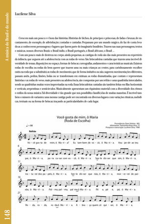 148 A música do Brasil e do mundo 
Lucilene Silva 
Crescem mais um pouco e é hora das histórias. Histórias de bichos, de príncipes e princesas, de fadas e bruxas; de en-cantamento, 
de exemplo, de adivinhação; contadas e cantadas. Perpassam por um mundo mágico, do faz de conta leva - 
do-as a conhecerem personagens e lugares que fazem parte do imaginário brasileiro. Trazem nas suas personagens, tex tos 
e músicas, nossos diversos Brasis: o Brasil índio, o Brasil português, o Brasil africano, o Brasil ... 
Com um pouco mais de destreza no corpo, ainda pequenas, as cantigas de roda são das mais presentes no repertório 
da infância, que seguem até a adolescência com as rodas de verso. São brincadeiras cantadas que trazem uma incrível di-versidade 
de temas, disposições no espaço, formas de brincar, coreografias, andamentos e características musicais. Existem 
rodas de escolha ou rodas do bem querer que trazem uma ou mais crianças ao centro, para carinhosamente escolher 
outra na roda que a substituirá; as rodas de movimento,que de forma imitativa ou não, sugerem movimentações diferentes, 
passam anéis, pedras, limões, bolas ou se transformam em estátuas; as rodas dramatizadas, que contam e representam 
histórias e as rodas de verso, mais presentes na adolescência, são compostas por um refrão e uma quadrinha intercalados, 
sendo as quadrinhas muitas vezes improvisadas na roda. Essas brincadeiras cantadas são também feitas em filas horizontais 
e verticais, serpentinas e semicírculos. Musicalmente apresentam um riquíssimo material com a diversidade dos ritmos 
e estilos da nossa música. Tal diversidade é tão grande que nos possibilita classificá-las de muitas maneiras. É incrível tam-bém 
o número de variantes: uma mesma cantiga pode ser encontrada em diversos lugares com variações rítmicas, melódi-cas, 
textuais ou na forma de brincar, traçando as particularidades de cada lugar. 
 