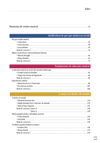 15 
Índice 
Panorama do ensino musical . . . . . . . . . . . . . . . . . . . . . . . . . . . . . . . . . . . . . . . . . . . . . . . . . . . . . . . . 19 
Justificativas de por que música na escola 
Por que estudar música? 
• Carlos Kater . . . . . . . . . . . . . . . . . . . . . . . . . . . . . . . . . . . . . . . . . . . . . . . . . . . . . . . . . . . . . . . . . . . . . 42 
• Celso Favaretto . . . . . . . . . . . . . . . . . . . . . . . . . . . . . . . . . . . . . . . . . . . . . . . . . . . . . . . . . . . . . . . . . . . 46 
• Lucas Robatto . . . . . . . . . . . . . . . . . . . . . . . . . . . . . . . . . . . . . . . . . . . . . . . . . . . . . . . . . . . . . . . . . . . . 49 
Roda de conversa 1 . . . . . . . . . . . . . . . . . . . . . . . . . . . . . . . . . . . . . . . . . . . . . . . . . . . . . . . . . . . . . . . . . 54 
Música, neurociência e desenvolvimento humano 
• Marcelo Petraglia . . . . . . . . . . . . . . . . . . . . . . . . . . . . . . . . . . . . . . . . . . . . . . . . . . . . . . . . . . . . . . . . . 64 
• Mauro Muszkat . . . . . . . . . . . . . . . . . . . . . . . . . . . . . . . . . . . . . . . . . . . . . . . . . . . . . . . . . . . . . . . . . . . 67 
Roda de conversa 2 . . . . . . . . . . . . . . . . . . . . . . . . . . . . . . . . . . . . . . . . . . . . . . . . . . . . . . . . . . . . . . . . . 72 
Fundamentos da educação musical 
A educação musical no século XX: métodos tradicionais 
• Camila Carrascoza Bomfim . . . . . . . . . . . . . . . . . . . . . . . . . . . . . . . . . . . . . . . . . . . . . . . . . . . . . . . . . . 82 
• Sérgio Luiz Ferreira de Figueiredo . . . . . . . . . . . . . . . . . . . . . . . . . . . . . . . . . . . . . . . . . . . . . . . . . . . . 85 
Roda de conversa 3 . . . . . . . . . . . . . . . . . . . . . . . . . . . . . . . . . . . . . . . . . . . . . . . . . . . . . . . . . . . . . . . . . 90 
Experiências criativas 
• Marisa Trench de O. Fonterrada . . . . . . . . . . . . . . . . . . . . . . . . . . . . . . . . . . . . . . . . . . . . . . . . . . . . . . 96 
• Teca Alencar de Brito . . . . . . . . . . . . . . . . . . . . . . . . . . . . . . . . . . . . . . . . . . . . . . . . . . . . . . . . . . . . . 101 
Roda de conversa 4 . . . . . . . . . . . . . . . . . . . . . . . . . . . . . . . . . . . . . . . . . . . . . . . . . . . . . . . . . . . . . . . . 106 
A música do Brasil e do mundo 
A música no mundo 
• Elizabeth Travassos Lins . . . . . . . . . . . . . . . . . . . . . . . . . . . . . . . . . . . . . . . . . . . . . . . . . . . . . . . . . . . 116 
• Magda Dourado Pucci e Berenice de Almeida . . . . . . . . . . . . . . . . . . . . . . . . . . . . . . . . . . . . . . . . . . 119 
• Marcos Pupo Nogueira . . . . . . . . . . . . . . . . . . . . . . . . . . . . . . . . . . . . . . . . . . . . . . . . . . . . . . . . . . . . 122 
Roda de conversa 5 (parte 1) . . . . . . . . . . . . . . . . . . . . . . . . . . . . . . . . . . . . . . . . . . . . . . . . . . . . . . . . 126 
(parte 2) . . . . . . . . . . . . . . . . . . . . . . . . . . . . . . . . . . . . . . . . . . . . . . . . . . . . . . . . 130 
Música popular urbana e identidade nacional 
• Carlos Sandroni . . . . . . . . . . . . . . . . . . . . . . . . . . . . . . . . . . . . . . . . . . . . . . . . . . . . . . . . . . . . . . . . . 132 
• Ivan Vilela . . . . . . . . . . . . . . . . . . . . . . . . . . . . . . . . . . . . . . . . . . . . . . . . . . . . . . . . . . . . . . . . . . . . . . 134 
Roda de conversa 6 . . . . . . . . . . . . . . . . . . . . . . . . . . . . . . . . . . . . . . . . . . . . . . . . . . . . . . . . . . . . . . . . 140 
A tradição popular brasileira na música 
• Lucilene Silva . . . . . . . . . . . . . . . . . . . . . . . . . . . . . . . . . . . . . . . . . . . . . . . . . . . . . . . . . . . . . . . . . . . 146 
• Renata Amaral . . . . . . . . . . . . . . . . . . . . . . . . . . . . . . . . . . . . . . . . . . . . . . . . . . . . . . . . . . . . . . . . . . . 152 
Roda de conversa 7 . . . . . . . . . . . . . . . . . . . . . . . . . . . . . . . . . . . . . . . . . . . . . . . . . . . . . . . . . . . . . . . . 156 
 