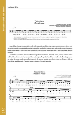 150 A música do Brasil e do mundo 
Lucilene Silva 
Amarelinhas, cinco pedrinhas, elástico, bola, gude, pipa, pião, tabuleiros, pega-pegas, esconde-escondes, finca... com-põem 
outro mundo de possibilidades que dão continuidade aos desafios de jogar, correr, pular, perder, ganhar. Num apren-dizado 
com si mesmo e com o outro; num aprendizado com corpo, que mesmo sem música baila no exercício pleno de 
liberdade. 
As adivinhas e quadrinhas, de herança ibérica, são poeticamente rítmicas. Brincando com as palavras, de forma satírica 
ou lírica, falam de amor, da natureza, do cotidiano, da alegria... As quadrinhas saltitam por todo o Brasil e estão presentes 
em muitas das nossas manifestações. Graciosamente são também cantadas nas rodas de verso, que fecham o ciclo das 
brincadeiras na adolescência. É também infinito o número e beleza dessas rodas. 
 