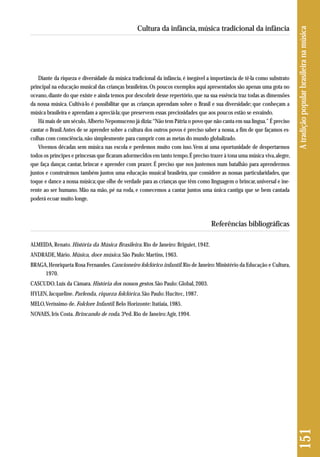 151 A tradição popular brasileira na música 
Cultura da infância, música tradicional da infância 
Diante da riqueza e diversidade da música tradicional da infância, é inegável a importância de tê-la como substrato 
principal na educação musical das crianças brasileiras. Os poucos exemplos aqui apresentados são apenas uma gota no 
oceano, diante do que existe e ainda temos por descobrir desse repertório, que na sua essência traz todas as dimensões 
da nossa música. Cultivá-lo é possibilitar que as crianças aprendam sobre o Brasil e sua diversidade; que conheçam a 
música brasileira e aprendam a apreciá-la; que preservem essas preciosidades que aos poucos estão se esvaindo. 
Há mais de um século, Alberto Nepomuceno já dizia: “Não tem Pátria o povo que não canta em sua língua.” É preciso 
cantar o Brasil. Antes de se aprender sobre a cultura dos outros povos é preciso saber a nossa, a fim de que façamos es-colhas 
com consciência, não simplesmente para cumprir com as metas do mundo globalizado. 
Vivemos décadas sem música nas escola e perdemos muito com isso. Vem aí uma oportunidade de despertarmos 
todos os príncipes e princesas que ficaram adormecidos em tanto tempo. É preciso trazer à tona uma música viva, alegre, 
que faça dançar, cantar, brincar e aprender com prazer. É preciso que nos juntemos num batalhão para aprendermos 
juntos e construirmos também juntos uma educação musical brasileira, que considere as nossas particularidades, que 
toque e dance a nossa música; que olhe de verdade para as crianças que têm como linguagem o brincar, universal e ine - 
rente ao ser humano. Mão na mão, pé na roda, e comecemos a cantar juntos uma única cantiga que se bem cantada 
poderá ecoar muito longe. 
Referências bibliográficas 
ALMEIDA, Renato. História da Música Brasileira. Rio de Janeiro: Briguiet, 1942. 
ANDRADE, Mário. Música, doce música. São Paulo: Martins, 1963. 
BRAGA, Henriqueta Rosa Fernandes. Cancioneiro folclórico infantil. Rio de Janeiro: Ministério da Educação e Cultura, 
1970. 
CASCUDO, Luís da Câmara. História dos nossos gestos. São Paulo: Global, 2003. 
HYLEN, Jacqueline. Parlenda, riqueza folclórica. São Paulo: Hucitec, 1987. 
MELO, Veríssimo de. Folclore Infantil. Belo Horizonte: Itatiaia, 1985. 
NOVAES, Iris Costa. Brincando de roda. 3ªed. Rio de Janeiro: Agir, 1994. 
 