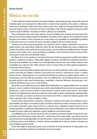 A cultura tradicional é material essencial de formação do brasileiro, e matéria-prima para uma criação artística universal. 
Produzidas muitas vezes em situações de conflito, miséria e exclusão social, é assombrosa a força criativa e a sofisticação 
estética dessas manifestações. Indissociáveis, dança, música, poesia, teatro e design exercem papel fundamental na orga-nização 
das relações sociais e na formação ética dessas comunidades, sendo material consagrado de formação musical, 
corporal e social do indivíduo, e ferramenta de reflexão e afirmação de sua identidade. 
É arte contemporânea, que acontece hoje, vigorosa, e não por um impulso preservacionista mas sim, por gosto, iden-tificação, 
devoção. Feita à margem da mídia, das oficialidades, dos modelos estéticos vigentes, são as manifestações através 
das quais o povo brasileiro veicula e harmoniza sua vocação artística, sua corporalidade, sua espiritualidade, permitindo 
aos brincantes exercerem seus talentos de músicos, dançarinos, designers, cantores excelentes que são. 
Cantado por seus mestres geração após geração, este repertório se funde, se adapta, se particulariza, e tem como re-sultado 
intrínseco uma surpreendente elaboração estética. São hits atemporais, filtrados pelo tempo, esculpidos pela 
memória. São melodias e ritmos matrizes da nossa música urbana, e por terem influenciado significativamente a formação 
de gêneros como o samba, o forró e outros, são facilmente assimilados, e através da memória coletiva acessamos referên-cias 
nas quais reconhecemos nossa identidade cultural. 
Nos últimos 10 ou 15 anos, assistimos ao crescimento do interesse de diversos segmentos da sociedade pelas tradições 
populares, o surgimento de políticas e editais públicos ligados à memória, ao entendimento do patrimônio imaterial e à 
valorização dessa identidade como moeda de troca na dita globalização. Este interesse trouxe também mudanças nestas 
comunidades, que ao gravarem CDs e DVDs, realizarem turnês, se tornarem Pontos de Cultura, ganham protagonismo e 
recriam suas estruturas internas. 
No entanto, apesar da profusão de registros disponíveis hoje, esse enorme patrimônio artístico ainda é predominan-temente 
conservado pela oralidade. A memória é arma poderosa de resistência e instrumento de criação, e a tradição 
oral traz um outro comprometimento com a memória, desenvolvendo mecanismos que guardam arquivos inteiros e os 
correlacionam, ao invés dos links que aprendemos a reter com a alfabetização, e este aprendizado baseado no exercício 
mnemônico permite acessar outras ferramentas para a composição e o improviso. Mnemósine, deusa grega que é a per-sonificação 
da Memória, não por acaso é a mãe das Musas. 
Apesar disso, esse procedimento precioso se fragiliza diante da dificuldade em se organizar didaticamente este material 
para que se comece a estabelecer formalmente uma escola de música brasileira. Há uma enorme lacuna na produção de 
material para o ensino da música no Brasil. O estudo formal nas escolas de música, conservatórios e universidades 
brasileiras se dá majoritariamente através de métodos das escolas erudita e jazzística, exemplarmente organizadas didati-camente 
há décadas, o que muitas vezes fomenta um preconceito etnocêntrico a respeito das tradições populares, limi-tando 
a capacitação crítica e estética de público e artistas. 
É possível formar instrumentistas, compositores e intérpretes de altíssimo nível usando como material de estudo a 
música brasileira, que dispõe, em seus inúmeros gêneros, de todos os elementos necessários à formação técnica e artística 
de um músico universal. Os sopros virtuoses do frevo, as cordas do choro, as infindáveis variações formais do coco, as 
me lodias polimodais e as polirritmias sofisticadíssimas da percussão do Bumba Boi e outras tradições afro brasileiras são 
exemplos da enorme exigência de organização corporal e inteligência musical desses artistas. 
As possibilidades para a arte educação são imensas. Não só permitem uma formação integral e um alto nível de expe - 
rimentação, pois invariavelmente reúnem várias artes – música, dança, teatro, poesia, design – mas também trazem um 
potencial enorme de transdisciplinaridade. Seu repertório poético e musical, seus personagens e indumentárias, refletem 
as influências étnicas, o meio ambiente e o modo de vida das comunidades que as cultivam, e podem se relacionar com 
outras disciplinas da grade curricular. 
Formas mais simples de improvisação poética como as do Tambor de Crioula maranhense, do Jongo paulista ou de 
diversos cocos nordestinos poderiam ser um divertido exercício de português. 
152 A música do Brasil e do mundo 
Renata Amaral 
Música na escola 
 