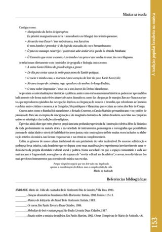 Cantigas como: 
• Mariquinha da beira do Igarapé ou 
Eu plantei mangueiro em terra / amendoeira no Mangal, do carimbó paraense; 
• No sertão tem Parari / tem rola branca, tem Juruti ou 
O meu bombo é gemedor /é do bojo da macaíba, do coco Pernambucano; 
• Ô pisa no massapê escorrega / quem não sabe andar leva queda, da ciranda Paraibana; 
• Ô Canoeiro que rema a canoa, é no tombo é na proa é nas ondas do mar, do coco Alagoano, 
se relacionam diretamente com conteúdos de geografia e biologia, outras como: 
• A usina Santa Helena de grande chega a gemer 
• De dia pra cortar cana de noite para moer, do Zambê potiguar; 
• O cocar é minha casa, a maraca é meu coração, do Toré do povo Kariri Xocó (AL); 
• No meu tempo de cativeiro, nego apanhava do senhor, do Jongo Paulista; 
• O meu nobre Imperador / essa vai a seu louvor, do Divino Maranhense, 
se prestam a contextualizações históricas e políticas, assim como vários momentos históricos podem ser apreendidos 
ludicamente e de forma mais efetiva através de autos dramáticos, como das cheganças de marujos, Barcas e Naus catarine-tas, 
que reproduzem episódios das navegações ibéricas, as cheganças de mouros e ticumbis, que relembram as Cruzadas 
e as lutas entre cristãos e mouros, e as Congadas, Moçambiques e Maracatus, que recriam as cortes dos Reis de Congo. 
Outros autos como o Bumba Boi maranhense, o Reisado Cearense, o Cavalo Marinho pernambucano e os cordões de 
pássaros do Pará, são exemplos da miscigenação e do imaginário fantástico da cultura brasileira, sem falar no complexo 
universo mitológico das tradições afro religiosas. 
É preciso ainda dizer que estes gêneros propiciam uma profunda experiência da construção coletiva. Além da dinâmica 
da roda, predominante na maioria deles, e da variedade de instrumentos, personagens e coreografias que possibilitam 
pessoas de várias idades e níveis de habilidade tocarem juntas, esta construção se reflete muitas vezes inclusive na elabo - 
ração estética da música, nas formas responsoriais e nas rítmicas complementares. 
Enfim, os gêneros de nossa cultura tradicional são um patrimônio de valor incalculável. De enorme sofisticação e 
poderosa força criativa, cada brasileiro que se depara com essas manifestações experimenta inevitavelmente uma re-descoberta 
da própria identidade cultural, social e política. Numa sociedade em que o espaço comunitário é cada vez 
mais escasso e fragmentado, esses gêneros são capazes de “revelar o Brasil aos brasileiros”, e serem, sem dúvida um dos 
mais preciosos ins trumentos para o ensino de música nas escolas. 
Porque ninguém negará que em Arte não está implicada 
apenas a manifestação da Beleza, mas a complexidade da vida. 
Mário de Andrade 
Referências bibliográficas 
ANDRADE, Mário de. Vida do cantador. Belo Horizonte/Rio de Janeiro, Villa Rica, 1993. 
________. Danças dramáticas brasileiras. Belo Horizonte: Itatiaia, 1982. Tomos 1,2 e 3. 
________. Música de feitiçaria do Brasil. Belo Horizonte: Itatiaia, 1983. 
________. Os cocos. São Paulo: Livraria Duas Cidades, 1984. 
________. Melodias do boi e outras peças. São Paulo: Livraria Duas Cidades, 1987. 
________. Ensaio sobre a música brasileira. São Paulo: Martins, 1962. Obras Completas de Mário de Andrade, v.6. 
153 A tradição popular brasileira na música 
Música na escola 
 