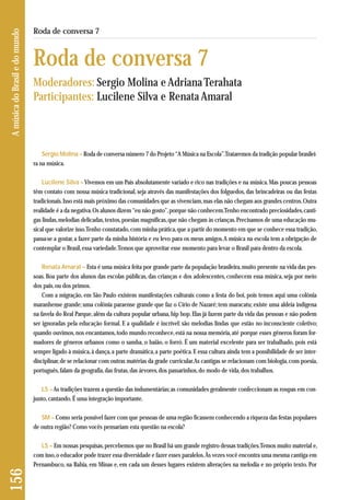 Sergio Molina – Roda de conversa número 7 do Projeto “A Música na Escola”. Trataremos da tradição popular brasilei - 
ra na música. 
Lucilene Silva –Vivemos em um País absolutamente variado e rico nas tradições e na música. Mas poucas pessoas 
têm contato com nossa música tradicional, seja através das manifestações dos folguedos, das brincadeiras ou das festas 
tradicionais. Isso está mais próximo das comunidades que as vivenciam, mas elas não chegam aos grandes centros. Outra 
realidade é a da negativa. Os alunos dizem “eu não gosto”, porque não conhecem. Tenho encontrado preciosidades, canti-gas 
lindas, melodias delicadas, textos, poesias magníficas, que não chegam às crianças. Precisamos de uma educação mu-sical 
que valorize isso. Tenho constatado, com minha prática, que a partir do momento em que se conhece essa tradição, 
passa-se a gostar, a fazer parte da minha história e eu levo para os meus amigos. A música na escola tem a obrigação de 
contemplar o Brasil, essa variedade. Temos que aproveitar esse momento para levar o Brasil para dentro da escola. 
Renata Amaral – Esta é uma música feita por grande parte da população brasileira, muito presente na vida das pes-soas. 
Boa parte dos alunos das escolas públicas, das crianças e dos adolescentes, conhecem essa música, seja por meio 
dos pais, ou dos primos. 
Com a migração, em São Paulo existem manifestações culturais como a festa do boi, pois temos aqui uma colônia 
maranhense grande; uma colônia paraense grande que faz o Círio de Nazaré; tem maracatu; existe uma aldeia indígena 
na favela do Real Parque, além da cultura popular urbana, hip hop. Elas já fazem parte da vida das pessoas e não podem 
ser ignoradas pela educação formal. E a qualidade é incrível: são melodias lindas que estão no inconsciente coletivo; 
quando ouvimos, nos encantamos, todo mundo reconhece, está na nossa memória, até porque esses gêneros foram for-madores 
de gêneros urbanos como o samba, o baião, o forró. É um material excelente para ser trabalhado, pois está 
sempre ligado à música, à dança, a parte dramática, a parte poética. E essa cultura ainda tem a possibilidade de ser inter-disciplinar, 
de se relacionar com outras matérias da grade curricular. As cantigas se relacionam com biologia, com poesia, 
português, falam da geografia, das frutas, das árvores, dos passarinhos, do modo de vida, dos trabalhos. 
LS – As tradições trazem a questão das indumentárias; as comunidades geralmente confeccionam as roupas em con-junto, 
cantando. É uma integração importante. 
SM – Como seria possível fazer com que pessoas de uma região ficassem conhecendo a riqueza das festas populares 
de outra região? Como vocês pensariam esta questão na escola? 
LS – Em nossas pesquisas, percebemos que no Brasil há um grande registro dessas tradições. Temos muito material e, 
com isso, o educador pode trazer essa diversidade e fazer esses paralelos. Às vezes você encontra uma mesma cantiga em 
Pernambuco, na Bahia, em Minas e, em cada um desses lugares existem alterações na melodia e no próprio texto. Por 
156 A música do Brasil e do mundo 
Roda de conversa 7 
Roda de conversa 7 
Moderadores: Sergio Molina e Adriana Terahata 
Participantes: Lucilene Silva e Renata Amaral 
 