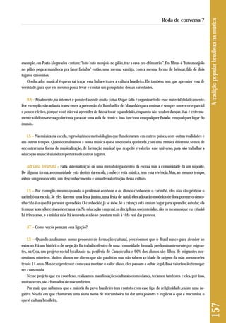 exem plo, em Porto Alegre eles cantam: “bate bate monjolo no pilão, traz a erva pro chimarrão”. Em Minas é "bate monjolo 
no pilão, pega a mandioca pra fazer farinha” então, uma mesma cantiga, com a mesma forma de brincar, fala de dois 
lugares diferentes. 
O educador musical é quem vai traçar essa linha e trazer a cultura brasileira. Ele também tem que aprender essa di-versidade, 
para que ele mesmo possa levar e contar um pouquinho dessas variedades. 
RA – Atualmente, na internet é possível assistir muita coisa. O que falta é organizar todo esse material didaticamente. 
Por exemplo, não adianta transcrever a percussão do Bumba Boi do Maranhão para ensinar, é sempre um recorte parcial 
e pouco efetivo, porque você não vai aprender de fato a tocar o pandeirão, enquanto não souber dançar. Mas é extrema-mente 
válido usar essa polirritmia para dar uma aula de rítmica. Isso funciona em qualquer Estado, em qualquer lugar do 
mundo. 
LS – Na música na escola, reproduzimos metodologias que funcionaram em outros países, com outras realidades e 
em outros tempos. Quando analisamos a nossa música que é sincopada, quebrada, com uma rítmica diferente, temos de 
encontrar uma forma de musicalização, de formação musical que respeite e valorize esse universo, para não trabalhar a 
educação musical usando repertório de outros lugares. 
Adriana Terahata – Falta sistematização de uma metodologia dentro da escola, mas a comunidade dá um suporte. 
De alguma forma, a comunidade está dentro da escola, conhece esta música, tem essa vivência. Mas, ao mesmo tempo, 
existe um preconceito, um desconhecimento e uma desvalorização dessa cultura. 
LS – Por exemplo, mesmo quando o professor conhece e os alunos conhecem o carimbó, eles não vão praticar o 
carimbó na escola. Se eles fizerem uma festa junina, uma festa de natal, eles adotarão modelos de fora porque o desco - 
nhecido é o que há para ser aprendido. O conhecido já se sabe. Se a criança está em um lugar para aprender, estudar, ela 
tem que aprender coisas externas a ela. Na educação em geral, as disciplinas, os conteúdos, são os mesmos que eu estudei 
há trinta anos, e a minha mãe há sessenta, e não se prestam mais à vida real das pessoas. 
AT – Como vocês pensam essa ligação? 
LS – Quando analisamos nosso processo de formação cultural, percebemos que o Brasil nasce para atender ao 
exter no. Há um histórico de negação. Eu trabalho dentro de uma comunidade formada predominantemente por migran - 
tes, na Oca, um projeto social localizado na periferia de Carapicuíba e 90% dos alunos são filhos de migrantes nor - 
destinos, mineiros. Muitos alunos me dizem que são paulistas, mas não sabem a cidade de origem da mãe, mesmo eles 
tendo 14 anos. Mas se o professor começa a mostrar o valor disso, eles passam a achar legal. Essa valorização tem que 
ser construída. 
Nesse projeto que eu coordeno, realizamos manifestações culturais como dança, tocamos tambores e eles, por isso, 
muitas vezes, são chamados de macumbeiros. 
Por mais que saibamos que a maioria do povo brasileiro tem contato com esse tipo de religiosidade, existe uma ne - 
gativa. No dia em que chamaram uma aluna nossa de macumbeira, fui dar uma palestra e explicar o que é macumba, o 
que é cultura brasileira. 
157 A tradição popular brasileira na música 
Roda de conversa 7 
 