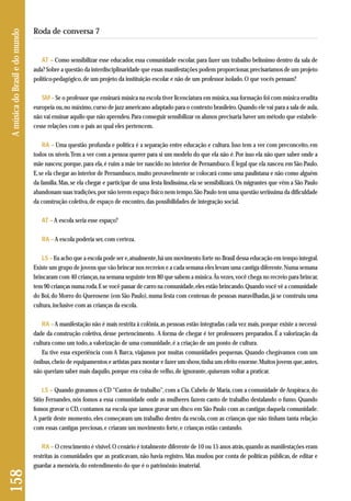 AT – Como sensibilizar esse educador, essa comunidade escolar, para fazer um trabalho belíssimo dentro da sala de 
aula? Sobre a questão da interdisciplinaridade que essas manifestações podem proporcionar, precisaríamos de um projeto 
político-pedagógico, de um projeto da instituição escolar e não de um professor isolado. O que vocês pensam? 
SM – Se o professor que ensinará música na escola tiver licenciatura em música, sua formação foi com música erudita 
europeia ou, no máximo, curso de jazz americano adaptado para o contexto brasileiro. Quando ele vai para a sala de aula, 
não vai ensinar aquilo que não aprendeu. Para conseguir sensibilizar os alunos precisaria haver um método que estabele-cesse 
relações com o país ao qual eles pertencem. 
RA – Uma questão profunda e política é a separação entre educação e cultura. Isso tem a ver com preconceito, em 
todos os níveis. Tem a ver com a pessoa querer para si um modelo do que ela não é. Por isso ela não quer saber onde a 
mãe nasceu; porque, para ela, é ruim a mãe ter nascido no interior de Pernambuco. É legal que ela nasceu em São Paulo. 
E, se ela chegar ao interior de Pernambuco, muito provavelmente se colocará como uma paulistana e não como alguém 
da família. Mas, se ela chegar e participar de uma festa lindíssima, ela se sensibilizará. Os migrantes que vêm a São Paulo 
abandonam suas tradições, por não terem espaço físico nem tempo. São Paulo tem uma questão seriíssima da dificuldade 
da construção coletiva, de espaço de encontro, das possibilidades de integração social. 
AT – A escola seria esse espaço? 
RA – A escola poderia ser, com certeza. 
LS – Eu acho que a escola pode ser e, atualmente, há um movimento forte no Brasil dessa educação em tempo integral. 
Existe um grupo de jovens que vão brincar nos recreios e a cada semana eles levam uma cantiga diferente. Numa semana 
brincaram com 40 crianças, na semana seguinte tem 80 que sabem a música. Às vezes, você chega no recreio para brincar, 
tem 90 crianças numa roda. E se você passar de carro na comunidade, eles estão brincando. Quando você vê a comunidade 
do Boi, do Morro do Querosene (em São Paulo), numa festa com centenas de pessoas maravilhadas, já se construiu uma 
cultura, inclusive com as crianças da escola. 
RA – A manifestação não é mais restrita à colônia, as pessoas estão integradas cada vez mais, porque existe a necessi-dade 
da construção coletiva, desse pertencimento. A forma de chegar é ter professores preparados. É a valorização da 
cultura como um todo, a valorização de uma comunidade, é a criação de um ponto de cultura. 
Eu tive essa experiência com A Barca, viajamos por muitas comunidades pequenas. Quando chegávamos com um 
ônibus, cheio de equipamentos e artistas para montar e fazer um show, tinha um efeito enorme. Muitos jovens que, antes, 
não queriam saber mais daquilo, porque era coisa de velho, de ignorante, quiseram voltar a praticar. 
LS – Quando gravamos o CD “Cantos de trabalho”, com a Cia. Cabelo de Maria, com a comunidade de Arapiraca, do 
Sítio Fernandes, nós fomos a essa comunidade onde as mulheres fazem canto de trabalho destalando o fumo. Quando 
fomos gravar o CD, contamos na escola que íamos gravar um disco em São Paulo com as cantigas daquela comunidade. 
A partir deste momento, eles começaram um trabalho dentro da escola, com as crianças que não tinham tanta relação 
com essas cantigas preciosas, e criaram um movimento forte, e crianças estão cantando. 
RA – O crescimento é visível. O cenário é totalmente diferente de 10 ou 15 anos atrás, quando as manifestações eram 
restritas às comunidades que as praticavam, não havia registro. Mas mudou por conta de políticas públicas, de editar e 
guardar a memória, do entendimento do que é o patrimônio imaterial. 
158 A música do Brasil e do mundo 
Roda de conversa 7 
 