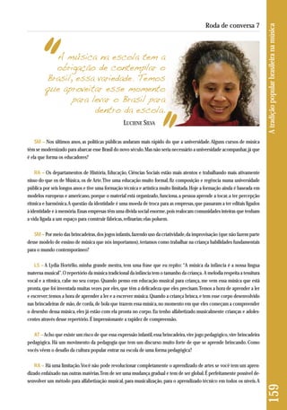 A música na escola tem a 
obrigação de contemplar o 
Brasil, essa variedade. Temos 
que aproveitar esse momento 
para levar o Brasil para 
dentro da escola. 
LUCIENE SILVA 
159 A tradição popular brasileira na música 
Roda de conversa 7 
SM – Nos últimos anos, as políticas públicas andaram mais rápido do que a universidade. Alguns cursos de música 
têm se modernizado para abarcar esse Brasil do novo século. Mas não seria necessário a universidade acompanhar, já que 
é ela que forma os educadores? 
RA – Os departamentos de História, Educação, Ciências Sociais estão mais atentos e trabalhando mais ativamente 
nisso do que os de Música, os de Arte. Tive uma educação muito formal, fiz composição e regência numa universidade 
pública por seis longos anos e tive uma formação técnica e artística muito limitada. Hoje a formação ainda é baseada em 
modelos europeus e americano, porque o material está organizado, funciona, a pessoa aprende a tocar, a ter percepção 
rítmica e harmônica. A questão da identidade é uma moeda de troca para as empresas, que passaram a ter editais ligados 
à identidade e à memória. Essas empresas têm uma dívida social enorme, pois realocam comunidades inteiras que tenham 
a vida ligada a um espaço para construir fábricas, refinarias; elas poluem. 
SM – Por meio das brincadeiras, dos jogos infantis, fazendo uso da criatividade, da improvisação (que não fazem parte 
desse modelo de ensino de música que nós importamos), teríamos como trabalhar na criança habilidades fundamentais 
para o mundo contemporâneo? 
LS – A Lydia Hortélio, minha grande mestra, tem uma frase que eu repito: “A música da infância é a nossa língua 
materna musical”. O repertório da música tradicional da infância tem o tamanho da criança. A melodia respeita a tessitura 
vocal e a rítmica, cabe no seu corpo. Quando penso em educação musical para criança, me vem essa música que está 
pronta, que foi inventada muitas vezes por eles, que têm a delicadeza que eles precisam. Temos a hora de aprender a ler 
e escrever; temos a hora de aprender a ler e a escrever música. Quando a criança brinca, e tem esse corpo desenvolvido 
nas brincadeiras de mão, de corda, de bola que trazem essa música, no momento em que eles começam a compreender 
o desenho dessa música, eles já estão com ela pronta no corpo. Eu tenho alfabetizado musicalmente crianças e adoles-centes 
através desse repertório. É impressionante a rapidez de compreensão. 
AT –Acho que existe um risco de que essa expressão infantil, essa brincadeira, vire jogo pedagógico, vire brincadeira 
pedagógica. Há um movimento da pedagogia que tem um discurso muito forte de que se aprende brincando. Como 
vocês vêem o desafio da cultura popular entrar na escola de uma forma pedagógica? 
RA – Há uma limitação. Você não pode revolucionar completamente o aprendizado de artes se você tem um apren-dizado 
enfaixado nas outras matérias. Tem de ser uma mudança gradual e tem de ser global. É perfeitamente possível de-senvolver 
um método para alfabetização musical, para musicalização, para o aprendizado técnico em todos os níveis. A 
 