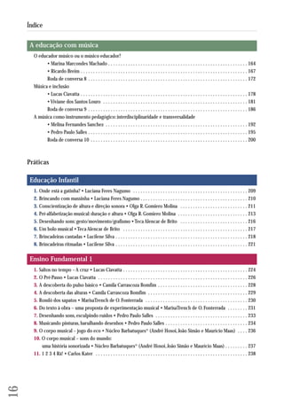 A educação com música 
O educador músico ou o músico educador? 
• Marina Marcondes Machado . . . . . . . . . . . . . . . . . . . . . . . . . . . . . . . . . . . . . . . . . . . . . . . . . . . . . . . . 164 
• Ricardo Breim . . . . . . . . . . . . . . . . . . . . . . . . . . . . . . . . . . . . . . . . . . . . . . . . . . . . . . . . . . . . . . . . . . . 167 
Roda de conversa 8 . . . . . . . . . . . . . . . . . . . . . . . . . . . . . . . . . . . . . . . . . . . . . . . . . . . . . . . . . . . . . . . . 172 
Música e inclusão 
• Lucas Ciavatta . . . . . . . . . . . . . . . . . . . . . . . . . . . . . . . . . . . . . . . . . . . . . . . . . . . . . . . . . . . . . . . . . . . 178 
• Viviane dos Santos Louro . . . . . . . . . . . . . . . . . . . . . . . . . . . . . . . . . . . . . . . . . . . . . . . . . . . . . . . . . . 181 
Roda de conversa 9 . . . . . . . . . . . . . . . . . . . . . . . . . . . . . . . . . . . . . . . . . . . . . . . . . . . . . . . . . . . . . . . . 186 
A música como instrumento pedagógico: interdisciplinaridade e transversalidade 
• Melina Fernandes Sanchez . . . . . . . . . . . . . . . . . . . . . . . . . . . . . . . . . . . . . . . . . . . . . . . . . . . . . . . . . 192 
• Pedro Paulo Salles . . . . . . . . . . . . . . . . . . . . . . . . . . . . . . . . . . . . . . . . . . . . . . . . . . . . . . . . . . . . . . . . 195 
Roda de conversa 10 . . . . . . . . . . . . . . . . . . . . . . . . . . . . . . . . . . . . . . . . . . . . . . . . . . . . . . . . . . . . . . . 200 
Práticas 
Educação Infantil 
1. Onde está a gatinha? • Luciana Feres Nagumo . . . . . . . . . . . . . . . . . . . . . . . . . . . . . . . . . . . . . . . . . . . . . . 209 
2. Brincando com massinha • Luciana Feres Nagumo . . . . . . . . . . . . . . . . . . . . . . . . . . . . . . . . . . . . . . . . . . . 210 
3. Conscientização de altura e direção sonora • Olga R. Gomiero Molina . . . . . . . . . . . . . . . . . . . . . . . . . . . 211 
4. Pré-alfabetização musical: duração e altura • Olga R. Gomiero Molina . . . . . . . . . . . . . . . . . . . . . . . . . . . . 213 
5. Desenhando sons: gesto/movimento/grafismo • Teca Alencar de Brito . . . . . . . . . . . . . . . . . . . . . . . . . . . 216 
6. Um bolo musical • Teca Alencar de Brito . . . . . . . . . . . . . . . . . . . . . . . . . . . . . . . . . . . . . . . . . . . . . . . . . . 217 
7. Brincadeiras cantadas • Lucilene Silva . . . . . . . . . . . . . . . . . . . . . . . . . . . . . . . . . . . . . . . . . . . . . . . . . . . . . 218 
8. Brincadeiras ritmadas • Lucilene Silva . . . . . . . . . . . . . . . . . . . . . . . . . . . . . . . . . . . . . . . . . . . . . . . . . . . . . 221 
Ensino Fundamental 1 
1. Saltos no tempo – A cruz • Lucas Ciavatta . . . . . . . . . . . . . . . . . . . . . . . . . . . . . . . . . . . . . . . . . . . . . . . . . . 224 
2. O Pré-Passo • Lucas Ciavatta . . . . . . . . . . . . . . . . . . . . . . . . . . . . . . . . . . . . . . . . . . . . . . . . . . . . . . . . . . . . 226 
3. A descoberta do pulso básico • Camila Carrascoza Bomfim . . . . . . . . . . . . . . . . . . . . . . . . . . . . . . . . . . . . 228 
4. A descoberta das alturas • Camila Carrascoza Bomfim . . . . . . . . . . . . . . . . . . . . . . . . . . . . . . . . . . . . . . . . 229 
5. Rondó dos sapatos • MarisaTrench de O. Fonterrada . . . . . . . . . . . . . . . . . . . . . . . . . . . . . . . . . . . . . . . . . 230 
6. Do texto à obra – uma proposta de experimentação musical • MarisaTrench de O. Fonterrada . . . . . . . . 231 
7. Desenhando sons, esculpindo ruídos • Pedro Paulo Salles . . . . . . . . . . . . . . . . . . . . . . . . . . . . . . . . . . . . . 233 
8. Musicando pinturas, barulhando desenhos • Pedro Paulo Salles . . . . . . . . . . . . . . . . . . . . . . . . . . . . . . . . . 234 
9. O corpo musical – jogo do eco • Núcleo Barbatuques® (André Hosoi, João Simão e Maurício Maas) . . . . 236 
10. O corpo musical – sons do mundo: 
uma história sonorizada • Núcleo Barbatuques® (André Hosoi, João Simão e Maurício Maas) . . . . . . . . . 237 
11. 1 2 3 4 Rá! • Carlos Kater . . . . . . . . . . . . . . . . . . . . . . . . . . . . . . . . . . . . . . . . . . . . . . . . . . . . . . . . . . . . . 238 
16 
Índice 
 