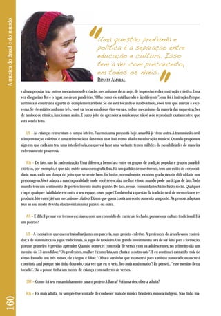 cultura popular traz outros mecanismos de criação, mecanismos de arranjo, de improviso e da construção coletiva. Uma 
vez cheguei ao Boi e o rapaz me deu o pandeirão, “Olha como ele está fazendo e faz diferente”, essa foi à instrução. Porque 
a rítmica é construída a partir da complementaridade. Se ele está tocando e subdividindo, você tem que marcar e vice-versa. 
Se ele está tocando em três, você vai tocar em dois e vice-versa e, todo o mecanismo da maioria das orquestrações 
de tambor, de rítmica, funcionam assim. É outro jeito de aprender a música que não é a de reproduzir exatamente o que 
está sendo feito. 
LS – As crianças reinventam o tempo inteiro. Fazemos uma proposta hoje, amanhã já virou outra. A transmissão oral, 
a improvisação coletiva, é uma reinvenção e devemos usar isso como aliado na educação musical. Quando propomos 
algo em que cada um traz uma interferência, ou que vai fazer uma variante, temos milhões de possibilidades de maneira 
extremamente prazerosa. 
RA – De fato, não há padronização. Uma diferença bem clara entre os grupos de tradição popular e grupos para-fol-clóricos, 
por exemplo, é que não existe uma coreografia fixa. Há um padrão de movimento, tem um estilo de corporali-dade, 
mas, cada um dança do jeito que se sente bem. Inclusive, normalmente, existem gradações de dificuldade nos 
personagens. Você adapta a sua corporalidade onde você se encaixa melhor e todo mundo pode participar de fato. Todo 
mundo tem um sentimento de pertencimento muito grande. De fato, nessas comunidades há inclusão social. Qualquer 
corpo, qualquer habilidade encontra o seu espaço, o seu papel. Também há a questão da tradição oral, de memorizar e re-produzir. 
Isto em si já é um mecanismo criativo. Dizem que quem conta um conto aumenta um ponto. As pessoas adaptam 
isso ao seu modo de vida, elas inventam uma palavra ou outra. 
AT – É difícil pensar em termos escolares, com um conteúdo de currículo fechado, pensar essa cultura tradicional. Há 
um padrão? 
LS –A escola tem que querer trabalhar junto, em parceria, num projeto coletivo. A professora de artes leva os conteú - 
dos; a de matemática, os jogos tradicionais, os jogos de tabuleiro. Um grande investimento terá de ser feito para a formação, 
porque primeiro é preciso aprender. Quando comecei com roda de verso, com os adolescentes, no primeiro dia um 
menino de 13 anos falou: “Oh professora, mulher é como lata, um chuta e o outro cata”. E eu continuei cantando roda de 
verso. Passado uns três meses, ele chegou e falou: “Olha o versinho que eu escrevi para a minha namorada: eu escrevi 
com tinta azul porque não tinha dourado, cada vez que eu te vejo, fico mais apaixonado”! Eu pensei... “esse menino ficou 
tocado”. Daí a pouco tinha um monte de criança com caderno de versos. 
SM – Como foi seu encaminhamento para o projeto A Barca? Foi uma descoberta adulta? 
RA – Foi mais adulta. Eu sempre tive vontade de conhecer mais de música brasileira, música indígena. Não tinha ma- 
160 A música do Brasil e do mundo 
Uma questão profunda e 
política é a separação entre 
educação e cultura. Isso 
tem a ver com preconceito, 
em todos os níveis. 
RENATA AMARAL 
 