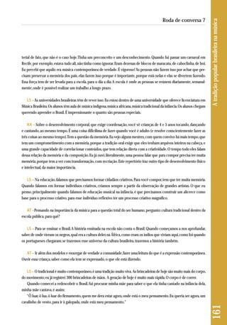 terial de fato, que não é o caso hoje. Tinha um preconceito e um desconhecimento. Quando fui passar um carnaval em 
Recife, por exemplo, estava tudo ali, não tinha como ignorar. Eram dezenas de blocos de maracatu, de caboclinha, de boi. 
Eu percebi que aquilo era música contemporânea de verdade. É vigoroso! As pessoas não fazem isso por achar que pre-cisam 
preservar a memória dos pais, elas fazem isso porque é importante, porque está nelas e elas se divertem fazendo. 
Essa força tem de ser levada para a escola, para o dia a dia. A escola é onde as pessoas se reúnem diariamente, semanal-mente; 
onde é possível realizar um trabalho a longo prazo. 
LS –As universidades brasileiras têm de rever isso. Eu estou dentro de uma universidade que oferece licenciatura em 
Música Brasileira. Os alunos têm aula de música indígena, música africana, música tradicional da infância. Os alunos chegam 
querendo aprender o Brasil. É impressionante o quanto são pessoas especiais. 
RA – Sobre o desenvolvimento corporal, que exige coordenação, você vê crianças de 4 e 5 anos tocando, dançando 
e cantando, ao mesmo tempo. É uma coisa dificílima de fazer quando você é adulto (e resolve conscientemente fazer as 
três coisas ao mesmo tempo). Tem a questão da memória. Eu vejo alguns mestres, com quem convivo há mais tempo, que 
tem um comprometimento com a memória, porque a tradição oral exige que eles tenham arquivos inteiros na cabeça, e 
uma grande capacidade de correlacionar conteúdos, que tem relação direta com a criatividade. O tempo todo eles falam 
dessa relação da memória e da composição. Eu já ouvi, literalmente, uma pessoa falar que para compor precisa ter muita 
memória, porque tem a ver com transformação, com recriação. Este repertório traz outro tipo de desenvolvimento físico 
e intelectual, da maior importância. 
LS – Na educação, falamos que precisamos formar cidadãos criativos. Para você compor, tem que ter muita memória. 
Quando falamos em formar indivíduos criativos, criamos sempre a partir da observação de grandes artistas. O que eu 
penso, principalmente quando falamos de educação musical na infância, é que precisamos construir um alicerce como 
base para o processo criativo, para esse indivíduo reflexivo ter um processo criativo magnífico. 
AT –Pensando na importância da música para a questão total do ser humano, pergunto: cultura tradicional dentro da 
escola pública, para quê? 
LS – Para se ensinar o Brasil. A história ensinada na escola não conta o Brasil. Quando começamos a nos aprofundar, 
saber de onde vieram os negros, qual era a cultura deles na África, como eram os índios que viviam aqui, como foi quando 
os portugueses chegaram; se trazemos esse universo da cultura brasileira, trazemos a história também. 
AT – Ir além dos modelos e enxergar de verdade a comunidade, fazer uma leitura do que é a expressão contemporânea. 
Ouvir essa criança, saber como ela tem se expressado, o que ele está dizendo. 
LS – O tradicional é muito contemporâneo, é uma tradição muito viva. As brincadeiras de hoje são muito mais do corpo, 
do movimento; eu já registrei 300 brincadeiras de mãos. A geração de hoje é muito mais rápida. O corpo é de correr. 
Quando comecei a redescobrir o Brasil, fui procurar minha mãe para saber o que ela tinha cantado na infância dela, 
minha mãe cantava, é assim: 
“Ô luar, ô lua, ô luar do firmamento, quem me dera estar agora, onde está o meu pensamento. Eu queria ser agora, um 
cavalinho de vento, para ir à galopada, onde está meu pensamento.” 
161 A tradição popular brasileira na música 
Roda de conversa 7 
 