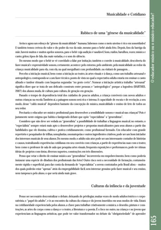 Rabisco de uma “gênese da musicalidade” 
Arrisco agora um esboço da “gênese da musicalidade” humana. Sabemos como o meio uterino é rico em sonoridades! 
E também temos certeza do valor e do poder da voz da mãe, mesmo para o bebê ainda feto. Depois, fora da barriga da 
mãe, haverá muitos e muitos apelos sonoros, para o bebê cuja audição é saudável. Sons, ruídos, barulhos, vozes; música e 
canto; gritos; tipos de fala, das mais variadas, e o som do silêncio. 
Do mesmo modo que o bebê se vê convidado a falar por imitação, também o convite à musicalidade, descoberta do 
fazer musical e expressividade sonora, certamente, acontece pelo entorno, pelo ambiente, pela musicalidade ao redor da 
criança: musicalidade para ela, com ela, na qual mergulhará com profundidade, ou visitará de passagem… 
Percebo a iniciação musical, bem como a iniciação ao teatro, às artes visuais e à dança, como um trabalho artesanal e 
antropológico, contrapondo-se a um fazer técnico, ponto de vista no qual a expectativa adulta estaria em ensinar o canto 
afinado e tambor ritmado com baquetas seguradas “no gesto certo”. Nomear a iniciação artística trabalho “artesanal” 
signi fica dizer que se trata de um delicado construto entre pessoas; e “antropológico” porque a logosfera (BARTHES, 
2007) dos alunos muda, de cultura para cultura, de geração em geração. 
Passado o tempo de dependência total dos cuidados de poucos adultos, a criança conviverá com novos adultos e 
outras crianças na escola. Também aí, a paisagem sonora será rica e intensa. A capacidade de escuta e de recriação, a seu 
modo, desse “caldo musical” dependerá bastante da concepção de música, musicalidade e ensino de Arte de todos ao 
seu redor. 
Precisaria o educador ser músico profissional para desenvolver a sensibilidade sonora e musical nas crianças? Pois é 
justamente neste enigma que habita o famigerado debate que opõe “especialistas” a “generalistas”. 
Considero que não deve ser vedada ao “generalista” a possibilidade de trabalhar a linguagem musical; no entanto, o 
“especialista” sempre estará mais apto a desenvolver projetos e propostas musicalizantes para seus alunos a partir das 
habilidades que ele domina, cultiva e pratica cotidianamente, como profissional formado. Um educador com grande 
repertório e pesquisador de trilhas, sonoplastias, onomatopeias e outros ingredientes criativos, pode ser um bom iniciador 
dos interesses musicais de seus alunos. Do mesmo modo, o adulto não ator pode ser um interessante contador de histórias 
e causos, teatralizando experiências cotidianas em seu convívio com crianças, a partir de experiências suas com o teatro; 
bem como o professor de sala de aula que pesquisa artes visuais, frequenta exposições e performances, pode ter ótimas 
ideias de projetos com tintas, diversos suportes, construções em três dimensões. 
Penso que vetar o direito de ensinar música aos “generalistas” incorrereria em empobrecimento, bem como poderia 
instaurar uma espécie de ditadura dos profissionais das Artes! Outro risco será a necessidade de formação, costumeira-mente 
rápida e superficial, para dar conta da demanda de “especialistas” a serem contratados pelo Brasil afora – muitos 
dos quais poderão estar “apenas” atrás da empregabilidade fácil, sem interesse genuíno pelo fazer musical e seu ensino, 
nem tampouco pelo aluno, o que seria ainda mais grave. 
Culturas da infância e da juventude 
Penso ser necessário descentralizar o debate, deixando de privilegiar, muitas vezes de modo adultocêntrico e corpo-rativista, 
o “papel do adulto”, e ir ao encontro da cultura da criança e do jovem inseridos em seus modos de vida. Estará 
na cotidianeidade experienciada pelos alunos, a chave para trabalhar criativamente a música, o desenho, pintura e cons - 
truções, as artes do corpo como a dança e o teatro, a literatura e a poesia. É o foco no outro, na criança e no jovem que 
experienciam as linguagens artísticas, que pode ter valor transformador no debate da “obrigatoriedade” de aprender 
165 O educador músico ou o músico educador? 
Musicalidade e Cotidiano 
 