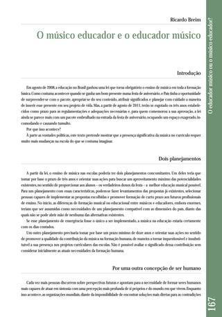 Introdução 
Em agosto de 2008, a educação no Brasil ganhou uma lei que torna obrigatório o ensino de música em toda a formação 
básica. Como costuma acontecer quando se ganha um bom presente numa festa de aniversário, o País tinha a oportunidade 
de surpreender-se com o pacote, apropriar-se do seu conteúdo, atribuir significados e planejar com cuidado a maneira 
de inserir esse presente em seu projeto de vida. Mas, a partir de agosto de 2011, terão se esgotado os três anos estabele-cidos 
como prazo para as regulamentações e adequações necessárias e, para quem comemorou a sua aprovação, a lei 
ainda se parece mais com um pacote embrulhado na entrada da festa de aniversário, ocupando um espaço exagerado, in-comodando 
e causando tumulto. 
Por que isso acontece? 
À parte as vontades políticas, este texto pretende mostrar que a presença significativa da música no currículo requer 
muito mais mudanças na escola do que se costuma imaginar. 
Dois planejamentos 
A partir da lei, o ensino de música nas escolas poderia ter dois planejamentos concomitantes. Um deles teria que 
tomar por base o prazo de três anos e orientar suas ações para buscar um aproveitamento máximo das potencialidades 
existentes, no sentido de proporcionar aos alunos – os verdadeiros donos da festa – a melhor educação musical possível. 
Para um planejamento com essas características, podem-se fazer levantamentos das propostas já existentes, selecionar 
pessoas capazes de implementar as propostas escolhidas e promover formação de curto prazo aos futuros profissionais 
de ensino. No início, as diferenças de formação musical ou educacional entre músicos e educadores, embora enormes, 
teriam que ser assumidas como necessidades de um planejamento compatível com as dimensões do país, diante das 
quais não se pode abrir mão de nenhuma das alternativas existentes. 
Se esse planejamento de emergência fosse o único a ser implementado, a música na educação estaria certamente 
com os dias contados. 
Um outro planejamento precisaria tomar por base um prazo mínimo de doze anos e orientar suas ações no sentido 
de promover a qualidade da contribuição da música na formação humana, de maneira a tornar inquestionável e insubsti-tuível 
a sua presença nos projetos curriculares das escolas. Não é possível avaliar o significado dessa contribuição sem 
considerar inicialmente as atuais necessidades da formação humana. 
Por uma outra concepção de ser humano 
Cada vez mais pessoas discorrem sobre perspectivas futuras e apontam para a necessidade de formar seres humanos 
mais capazes de atuar em sintonia com uma percepção mais profunda de si próprios e do mundo em que vivem. Enquanto 
isso acontece, as organizações mundiais, diante da impossibilidade de encontrar soluções mais diretas para as contradições 
167 O educador músico ou o músico educador? 
Ricardo Breim 
O músico educador e o educador músico 
 