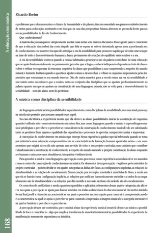 e problemas que colocam em risco o futuro da humanidade e do planeta, têm recomendado aos países o estabelecimento 
de metas para a educação, mostrando com isso que, na casa das perspectivas futuras, abrem-se as portas da frente para as 
novas possibilidades da Era do Conhecimento. 
Que conhecimento? 
A maioria das pessoas parece simplesmente aceitar essas metas sem maiores discussões. Pouca gente parece consciente 
de que a educação não poderá dar conta daquilo que dela se espera se estiver sintonizada apenas com a proclamada era 
do conhecimento e se mantiver incapaz de antecipar a era da sensibilidade para promover aquilo que deveria estar sempre 
na base de todo o desenvolvimento humano: a busca permanente de relações de equilíbrio entre o saber e o ser. 
A era da sensibilidade começa quando a escola, habituada a priorizar o uso da palavra como base de uma educação 
que se apoia fundamentalmente no pensamento, percebe que a língua, embora indispensável quando se trata de desen-volver 
e refinar os esquemas da estrutura cognitiva do aluno que possibilitam a sua compreensão a respeito do mundo 
natural, é bastante limitada quando a questão é ajudar o aluno a desenvolver e refinar os esquemas responsáveis pelas im-pressões 
que estruturam o seu mundo interior. Dito de outra maneira, para a escola entrar na era da sensibilidade, é 
necessário antes reconhecer que o ensino, tanto no conjunto das disciplinas que se apoiam predominantemente na 
palavra quanto nas que se apoiam na constituição de uma linguagem própria, não se volta para o desenvolvimento da 
sensibilidade – nem do aluno, nem do professor. 
A música como disciplina da sensibilidade 
As linguagens artísticas têm possibilidades inquestionáveis como disciplinas da sensibilidade, mas sua atual presença 
na escola não permite que possam cumprir esse papel. 
No caso da Música, a experiência mostra que ela oferece ao aluno possibilidades únicas de construção de esquemas 
quando é utilizada não como entretenimento ou outros fins, mas como linguagem; quando o ensino e a aprendizagem mu-sical 
privilegiam o perceber e o perceber-se como alicerces da construção do conhecimento musical e do ser, valorizando 
tanto os produtos finais quanto a qualidade das experiências e processos de apreciar, compor, interpretar e improvisar. 
A concepção de conhecimento em música que emerge dessa experiência ganha especial relevância quando se toma 
por referência uma educação comprometida com as características de formação humana apontadas acima – um com-promisso 
que exigirá da escola não apenas uma revisão de todo o seu projeto curricular, mas também que considere 
cuidadosamente a construção de conhecimento a respeito do mundo natural e a própria constituição do aluno enquanto 
ser humano como processos simultâneos, integrados e indissociáveis. 
Para aprender a música como linguagem, a percepção como processo e como experiência acumulada deve ser assumida 
como o centro da construção de conhecimento em música. Os elementos dessa percepção – legítimos pré-conteúdos do 
projeto curricular – podem dividir-se em quatro categorias: as linhas de fluxo, as configurações implícitas, as relações de 
simultaneidade e as relações de encadeamento. Numa canção, por exemplo, a melodia é uma linha de fluxo, a escala em 
que ela se baseia é uma configuração implícita, as relações que unificam harmonicamente melodia e acordes do acompa - 
nhamento são de simultaneidade e as relações que dão sentido à sucessão de frases da melodia são de encadeamento. 
Os conceitos de perfil, ritmo e modo, quando expandidos e aplicados a elementos dessas quatro categorias, são alicer - 
ces nos quais a percepção se apoia para buscar sentidos em todas as dimensões do discurso musical. Do motivo inicial à 
forma final, perfil e ritmo são as características nas quais o perceber encontra apoio para construir a compreensão; modo 
é a característica na qual se apoia o perceber-se para construir a impressão; a imagem musical é a categoria memorável 
na qual se fundem o perceber e o perceber-se. 
A percepção desses pré-conteúdos, que constitui a base da experiência musical sensível, oferece ao músico a possibi - 
lidade de foco e consciência – algo que amplia e transforma de maneira fundamental as possibilidades da experiência de 
manifestação meramente espontânea ou intuitiva. 
168 A educação com música 
Ricardo Breim 
 