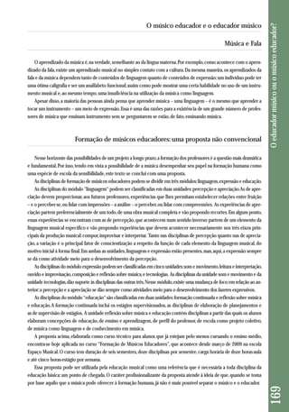 Música e Fala 
O aprendizado da música é, na verdade, semelhante ao da língua materna. Por exemplo, como acontece com o apren-dizado 
da fala, existe um aprendizado musical no simples contato com a cultura. Da mesma maneira, os aprendizados da 
fala e da música dependem tanto de conteúdos de linguagem quanto de conteúdos de expressão: um indivíduo pode ter 
uma ótima caligrafia e ser um analfabeto funcional; assim como pode mostrar uma certa habilidade no uso de um instru-mento 
musical e, ao mesmo tempo, uma insuficiência na utilização da música como linguagem. 
Apesar disso, a maioria das pessoas ainda pensa que aprender música – uma linguagem – é o mesmo que aprender a 
tocar um instrumento – um meio de expressão. Essa é uma das razões para a existência de um grande número de profes-sores 
de música que ensinam instrumento sem se perguntarem se estão, de fato, ensinando música. 
Formação de músicos educadores: uma proposta não convencional 
Nesse horizonte das possibilidades de um projeto a longo prazo, a formação dos professores é a questão mais dramática 
e fundamental. Por isso, tendo em vista a possibilidade de a música desempenhar seu papel na formação humana como 
uma espécie de escola da sensibilidade, este texto se conclui com uma proposta. 
As disciplinas de formação de músicos educadores podem se dividir em três módulos: linguagem, expressão e educação. 
As disciplinas do módulo “linguagem“ podem ser classificadas em duas unidades: percepção e apreciação. As de apre-ciação 
devem proporcionar, aos futuros professores, experiências que lhes permitam estabelecer relações entre fruição 
– e o perceber-se, ou lidar com impressões – a análise – o perceber, ou lidar com compreensões. As experiências de apre-ciação 
partem preferencialmente de um todo, de uma obra musical completa e vão propondo recortes. Em algum ponto, 
essas experiências se encontram com as de percepção, que acontecem num sentido inverso: partem de um elemento da 
linguagem musical específico e vão propondo experiências que devem acontecer necessariamente nos três eixos prin-cipais 
da produção musical: compor, improvisar e interpretar. Tanto nas disciplinas de percepção quanto nas de aprecia - 
ção, a variação é o principal fator de conscientização a respeito da função de cada elemento da linguagem musical, do 
motivo inicial à forma final. Em ambas as unidades, linguagem e expressão estão presentes, mas, aqui, a expressão sempre 
se dá como atividade meio para o desenvolvimento da percepção. 
As disciplinas do módulo expressão podem ser classificadas em cinco unidades: som e movimento, leitura e interpretação, 
ouvido e improvisação, composição e reflexão sobre música, e tecnologias. As disciplinas da unidade som e movimento e da 
unidade tecnologias, dão suporte às disciplinas das outras três. Nesse módulo, existe uma mudança de foco em relação ao an-terior: 
a percepção e a apreciação se dão sempre como atividades meio para o desenvolvimento dos fazeres expressivos. 
As disciplinas do módulo “educação“ são classificadas em duas unidades: formação continuada e reflexão sobre música 
e educação. A formação continuada inclui os estágios supervisionados, as disciplinas de elaboração de planejamentos e 
as de supervisão de estágios. A unidade reflexão sobre música e educação contém disciplinas a partir das quais os alunos 
elaboram concepções de educação, de ensino e aprendizagem, de perfil do professor, de escola como projeto coletivo, 
de música como linguagem e de conhecimento em música. 
A proposta acima, elaborada como curso técnico para alunos que já estejam pelo menos cursando o ensino médio, 
encontra-se hoje aplicada no curso “Formação de Músicos Educadores”, que acontece desde março de 2009 na escola 
Espaço Musical. O curso tem duração de seis semestres, doze disciplinas por semestre, carga horária de doze horas-aula 
e até cinco horas-estágio por semana. 
Essa proposta pode ser utilizada pela educação musical como uma referência que é necessária a toda disciplina da 
educação básica: um ponto de chegada. O caráter profissionalizante da proposta atende à ideia de que, quando se toma 
por base aquilo que a música pode oferecer à formação humana, já não é mais possível separar o músico e o educador. 
169 O educador músico ou o músico educador? 
O músico educador e o educador músico 
 