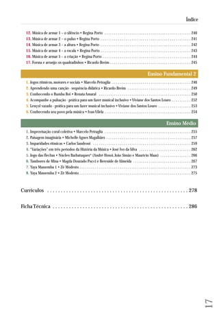 12. Música de armar 1 – o silêncio • Regina Porto . . . . . . . . . . . . . . . . . . . . . . . . . . . . . . . . . . . . . . . . . . . . . 240 
13. Música de armar 2 – o pulso • Regina Porto . . . . . . . . . . . . . . . . . . . . . . . . . . . . . . . . . . . . . . . . . . . . . . . 241 
14. Música de armar 3 – a altura • Regina Porto . . . . . . . . . . . . . . . . . . . . . . . . . . . . . . . . . . . . . . . . . . . . . . . 242 
15. Música de armar 4 – a escala • Regina Porto . . . . . . . . . . . . . . . . . . . . . . . . . . . . . . . . . . . . . . . . . . . . . . . 243 
16. Música de armar 5 – a criação • Regina Porto . . . . . . . . . . . . . . . . . . . . . . . . . . . . . . . . . . . . . . . . . . . . . . 244 
17. Forma e arranjo: os quadradinhos • Ricardo Breim . . . . . . . . . . . . . . . . . . . . . . . . . . . . . . . . . . . . . . . . . . 245 
Ensino Fundamental 2 
1. Jogos rítmicos, motores e sociais • Marcelo Petraglia . . . . . . . . . . . . . . . . . . . . . . . . . . . . . . . . . . . . . . . . . 246 
2. Aprendendo uma canção - sequência didática • Ricardo Breim . . . . . . . . . . . . . . . . . . . . . . . . . . . . . . . . . 249 
3. Conhecendo o Bumba Boi • Renata Amaral . . . . . . . . . . . . . . . . . . . . . . . . . . . . . . . . . . . . . . . . . . . . . . . . 250 
4. Acompanhe a pulsação - prática para um fazer musical inclusivo • Viviane dos Santos Louro . . . . . . . . . . 252 
5. Lençol vazado - prática para um fazer musical inclusivo • Viviane dos Santos Louro . . . . . . . . . . . . . . . . . 253 
6. Conhecendo seu povo pela música • Ivan Vilela . . . . . . . . . . . . . . . . . . . . . . . . . . . . . . . . . . . . . . . . . . . . . 254 
Ensino Médio 
1. Improvisação coral coletiva • Marcelo Petraglia . . . . . . . . . . . . . . . . . . . . . . . . . . . . . . . . . . . . . . . . . . . . . 255 
2. Paisagem imaginária • Michelle Agnes Magalhães . . . . . . . . . . . . . . . . . . . . . . . . . . . . . . . . . . . . . . . . . . . . 257 
3. Imparidades rítmicas • Carlos Sandroni . . . . . . . . . . . . . . . . . . . . . . . . . . . . . . . . . . . . . . . . . . . . . . . . . . . 259 
4. “Variações” em três períodos da História da Música • José Ivo da Silva . . . . . . . . . . . . . . . . . . . . . . . . . . . 262 
5. Jogo das flechas • Núcleo Barbatuques® (André Hosoi, João Simão e Maurício Maas) . . . . . . . . . . . . . . . . 266 
6. Tambores de Mina • Magda Dourado Pucci e Berenide de Almeida . . . . . . . . . . . . . . . . . . . . . . . . . . . . . . 267 
7. Yaya Massemba 1 • Zé Modesto . . . . . . . . . . . . . . . . . . . . . . . . . . . . . . . . . . . . . . . . . . . . . . . . . . . . . . . . . . 273 
8. Yaya Massemba 2 • Zé Modesto . . . . . . . . . . . . . . . . . . . . . . . . . . . . . . . . . . . . . . . . . . . . . . . . . . . . . . . . . . 275 
Currículos . . . . . . . . . . . . . . . . . . . . . . . . . . . . . . . . . . . . . . . . . . . . . . . . . . . . 278 
Ficha Técnica . . . . . . . . . . . . . . . . . . . . . . . . . . . . . . . . . . . . . . . . . . . . . . . . . . 286 
17 
Índice 
 