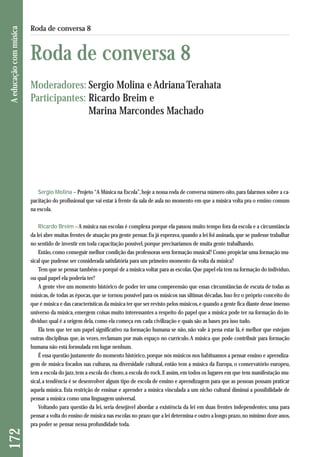Sergio Molina – Projeto “A Música na Escola”, hoje a nossa roda de conversa número oito, para falarmos sobre a ca-pacitação 
do profissional que vai estar à frente da sala de aula no momento em que a música volta pra o ensino comum 
na escola. 
Ricardo Breim – A música nas escolas é complexa porque ela passou muito tempo fora da escola e a circunstância 
da lei abre muitas frentes de atuação pra gente pensar. Eu já esperava, quando a lei foi assinada, que se pudesse trabalhar 
no sentido de investir em toda capacitação possível, porque precisaríamos de muita gente trabalhando. 
Então, como conseguir melhor condição das professoras sem formação musical? Como propiciar uma formação mu-sical 
que pudesse ser considerada satisfatória para um primeiro momento da volta da música? 
Tem que se pensar também o porquê de a música voltar para as escolas. Que papel ela tem na formação do indivíduo, 
ou qual papel ela poderia ter? 
A gente vive um momento histórico de poder ter uma compreensão que essas circunstâncias de escuta de todas as 
músicas, de todas as épocas, que se tornou possível para os músicos nas últimas décadas. Isso fez o próprio conceito do 
que é música e das características da música ter que ser revisto pelos músicos, e quando a gente fica diante desse imenso 
universo da música, emergem coisas muito interessantes a respeito do papel que a música pode ter na formação do in-divíduo: 
qual é a origem dela, como ela começa em cada civilização e quais são as bases pra isso tudo. 
Ela tem que ter um papel significativo na formação humana se não, não vale à pena estar lá, é melhor que estejam 
outras disciplinas que, às vezes, reclamam por mais espaço no currículo. A música que pode contribuir para formação 
humana não está formulada em lugar nenhum. 
É essa questão justamente do momento histórico, porque nós músicos nos habituamos a pensar ensino e aprendiza-gem 
de música focados nas culturas, na diversidade cultural, então tem a música da Europa, o conservatório europeu, 
tem a escola do jazz, tem a escola do choro, a escola do rock. E assim, em todos os lugares em que tem manifestação mu-sical, 
a tendência é se desenvolver algum tipo de escola de ensino e aprendizagem para que as pessoas possam praticar 
aquela música. Esta restrição de ensinar e aprender a música vinculada a um nicho cultural diminui a possibilidade de 
pensar a música como uma linguagem universal. 
Voltando para questão da lei, seria desejável abordar a existência da lei em duas frentes independentes: uma para 
pensar a volta do ensino de música nas escolas no prazo que a lei determina e outro a longo prazo, no mínimo doze anos, 
pra poder se pensar nessa profundidade toda. 
172 A educação com música 
Roda de conversa 8 
Roda de conversa 8 
Moderadores: Sergio Molina e Adriana Terahata 
Participantes: Ricardo Breim e 
Marina Marcondes Machado 
 