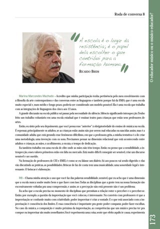 A escola é o lugar da 
resistência; é o papel 
dela escolher o que 
contribui para a 
formação humana. 
Marina Marcondes Machado – Acredito que minha participação tenha pertinência pelo meu envolvimento com 
a filosofia da arte contemporânea e das conversas entre as linguagens e também porque fui da EMIA, que é uma escola 
muito especial e, num médio e longo prazo, poderia ser considerado um modelo possível. Ela é uma escola que trabalha 
com as integrações de linguagens dos cinco aos 13 anos. 
A grande discussão na escola pública vai passar pela necessidade do silêncio. Silêncio significando introspecção. Tenho 
feito um trabalho voluntário em uma escola estadual que é ensinar teatro para crianças que estão sem professores de 
artes. 
Então, eu sinto pelo seu depoimento, que você pensa esse “anterior” à obrigatoriedade do ensino de música na escola. 
É repensar, principalmente os adultos, se as crianças estão assim não por serem mal educadas ou nascidas assim, mas é a 
comunidade adulta que está gerando esse fenômeno dificílimo, em que a professora grita, a minha tentativa é a de criar 
uma metodologia, uma invenção com os sons. Precisamos pensar na dimensão relacional que está acontecendo entre 
adultos e crianças, as mães, o acolhimento, a escuta, o tempo de dedicação. 
Eu também trabalho em uma escola de elite onde as mães não têm tempo. Então eu penso que a sensibilidade, a in-trospecção, 
esses valores primeiros estão em falta no mercado. Está muito difícil conseguir ser sensível, criar um discurso 
sensível e ser ouvido. 
Na formação de professores de CEI e EMEI, é como se eu falasse um dialeto. Só aos poucos vai sendo digerido e elas 
vão discutindo as práticas, as possibilidades. Brincar de faz de conta tem uma musicalidade, uma sonoridade legal e inte - 
ressante. O brincar é elaboração. 
RB – Chama minha atenção o uso que você faz das palavras sensibilidade, sensível, que eu acho que é uma dimensão 
que a escola nunca soube muito bem o que fazer com isso. Todas as disciplinas que a gente tem na nossa formação são 
excessivamente voltadas pra uma compreensão, e assim, se a percepção não está presente não é um problema. 
Eu acho que a escola precisa no momento de disciplinas que permitam a relação entre o perceber e o perceber-se. 
Então, por exemplo, a questão da improvisação que você colocou, é interessante. No convívio com professores vi que a 
improvisação se confunde muito com criatividade, poder improvisar é criar a vontade. E o que está associado com a im-provisação 
é consciência dos limites. E essa consciência é importante pra gente poder comparar, poder fazer escolhas. 
No caso da música, a composição é muito próxima da improvisação, as competências que um músico precisa ter pra 
compor ou improvisar são muito semelhantes. Você experimenta uma coisa, sente que efeito aquilo te causa, experimenta 
173 O educador músico ou o músico educador? 
Roda de conversa 8 
RICARDO BREIM 
 