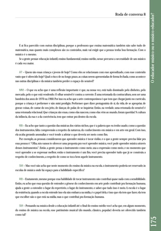 E aí fica parecido com outras disciplinas, porque a professora que ensina matemática também não sabe tudo de 
matemática, mas quanto mais complexos são os conteúdos, mais vai exigir que a pessoa tenha boa formação. Com o 
músico é o mesmo. 
Se a gente pensar educação infantil, ensino fundamental, ensino médio, nesse percurso a necessidade de um músico 
é cada vez maior. 
AT – Quem são essas criança e jovem de hoje? Como eles se relacionam com esse aprendizado, com esse conteúdo 
vasto que é oferecido hoje? Qual o risco de no longo prazo, as coisas serem apresentadas de forma fechada, como acontece 
nas outras disciplinas e da música também perder o espaço do sensível? 
MM – O que eu acho que é uma reflexão importante é que, na nossa vez, está tudo dominado pelo dinheiro, pelo 
mercado, pelo o que está vendendo. O olhar sensível é contra a corrente. É uma retomada da contracultura, sem ser uma 
bandeira dos anos de 1970 ou 1960. Por isso eu acho que a arte contemporânea é que tem que chegar junto no currículo, 
porque a criança é performer e não míni prodígio. Performer quer dizer protagonista de si, da vida, de se apropriar, de 
gravar coisas, de cantar do seu jeito, de dançar, de pular, de se inquietar. Então, na verdade, uma retomada do sensível é 
uma retomada relacional. Que crianças são essas, como elas nascem, como elas vêm ao mundo, foram queridas? A cultura 
da infância, da rua e a da convivência, tem que entrar pra dentro da escola. 
RB – Eu acho que tanto a questão das músicas dos vários nichos, que é a palavra que eu tenho usado, como a questão 
dos instrumentos, falta compreensão a respeito da natureza, do conhecimento em música e em arte em geral. Com isso, 
ela acaba gerando anomalias e você tende a adotar o que deveria ser meio como fim. 
Por exemplo, as pessoas considerarem que aprender música é tocar violão, e o que a gente sempre precisa falar pra 
essa pessoa é: “Olha, nós vamos te oferecer uma proposta pra você aprender música, você pode aprender música através 
desses instrumentos”. Então, a gente pensa o instrumento como meio, usa a expressão como meio, e no momento que 
você aprender a se expressar melhor, então o instrumento é um fim, você precisa aprender tudo que já se construiu a 
res peito de conhecimento, a respeito de como se toca bem aquele instrumento. 
SM – Mas você não acha que neste momento do ensino da música na escola, o instrumento poderia ser reservado às 
escolas de música onde há espaço para a habilidade específica? 
RB – Exatamente, mesmo porque essa habilidade de tocar instrumento não contribui quase nada com a sensibilidade. 
Então, eu acho que essa questão de entender a gênese do conhecimento em arte pode contribuir pra formação humana, 
ajuda a gente a entender o lugar do repertório, o lugar do instrumento, e saber que tudo isso é meio. A escola é o lugar 
da resistência, quando a escola entende isso ela não embarca na mídia, é o papel dela, é isso que ela tem que fazer, ela tem 
que escolher não o que está na mídia, mas o que contribui pra formação humana. 
SM – Pensando na música desde a educação infantil até o final do ensino médio você acha que, em algum momento, 
do ensino de música na escola, esse patrimônio musical (do mundo, clássico, popular) deveria ser oferecido também 
como tal? 
175 O educador músico ou o músico educador? 
Roda de conversa 8 
 