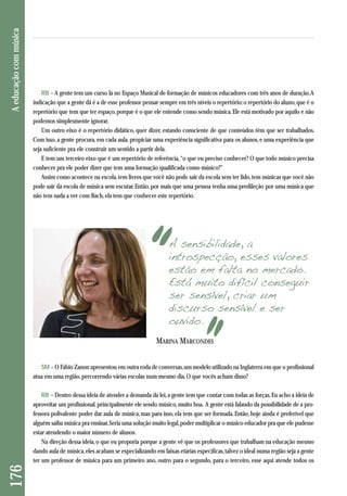 RB – A gente tem um curso lá no Espaço Musical de formação de músicos educadores com três anos de duração. A 
indicação que a gente dá é a de esse professor pensar sempre em três níveis o repertório: o repertório do aluno, que é o 
repertório que tem que ter espaço, porque é o que ele entende como sendo música. Ele está motivado por aquilo e não 
podemos simplesmente ignorar. 
Um outro eixo é o repertório didático, quer dizer, estando consciente de que conteúdos têm que ser trabalhados. 
Com isso, a gente procura, em cada aula, propiciar uma experiência significativa para os alunos, e uma experiência que 
seja suficiente pra ele construir um sentido a partir dela. 
E tem um terceiro eixo que é um repertório de referência, “o que eu preciso conhecer? O que todo músico precisa 
conhecer pra ele poder dizer que tem uma formação qualificada como músico?” 
Assim como acontece na escola, tem livros que você não pode sair da escola sem ter lido, tem músicas que você não 
pode sair da escola de música sem escutar. Então, por mais que uma pessoa tenha uma predileção por uma música que 
não tem nada a ver com Bach, ela tem que conhecer este repertório. 
176 A educação com música 
A sensibilidade, a 
introspecção, esses valores 
estão em falta no mercado. 
Está muito difícil conseguir 
ser sensível, criar um 
discurso sensível e ser 
ouvido. 
MARINA MARCONDES 
SM – O Fábio Zanon apresentou em outra roda de conversas, um modelo utilizado na Inglaterra em que o profissional 
atua em uma região, percorrendo várias escolas num mesmo dia. O que vocês acham disso? 
RB – Dentro dessa ideia de atender a demanda da lei, a gente tem que contar com todas as forças. Eu acho a ideia de 
aproveitar um profissional, principalmente ele sendo músico, muito boa. A gente está falando da possibilidade de a pro-fessora 
polivalente poder dar aula de música, mas para isso, ela tem que ser formada. Então, hoje ainda é preferível que 
alguém saiba música pra ensinar. Seria uma solução muito legal, poder multiplicar o músico educador pra que ele pudesse 
estar atendendo o maior número de alunos. 
Na direção dessa ideia, o que eu proporia porque a gente vê que os professores que trabalham na educação mesmo 
dando aula de música, eles acabam se especializando em faixas etárias específicas, talvez o ideal numa região seja a gente 
ter um professor de música para um primeiro ano, outro para o segundo, para o terceiro, esse aqui atende todos os 
 