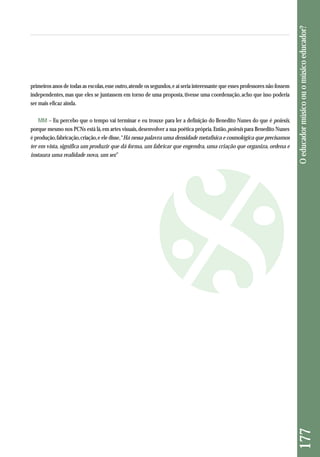 porque mesmo nos PCNs está lá, em artes visuais, desenvolver a sua poética própria. Então, poiesis para Benedito Nunes 
é produção, fabricação, criação, e ele disse, “Há nessa palavra uma densidade metafísica e cosmológica que precisamos 
ter em vista, significa um produzir que dá forma, um fabricar que engendra, uma criação que organiza, ordena e 
instaura uma realidade nova, um ser.” O educador músico ou o músico educador? 177 
primeiros anos de todas as escolas, esse outro, atende os segundos, e aí seria interessante que esses professores não fossem 
independentes, mas que eles se juntassem em torno de uma proposta, tivesse uma coordenação, acho que isso poderia 
ser mais eficaz ainda. 
MM – Eu percebo que o tempo vai terminar e eu trouxe para ler a definição do Benedito Nunes do que é poiesis, 
 