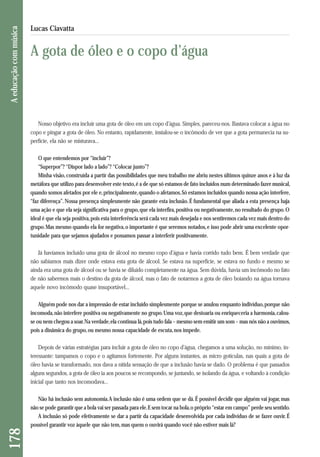 Nosso objetivo era incluir uma gota de óleo em um copo d’água. Simples, pareceu-nos. Bastava colocar a água no 
copo e pingar a gota de óleo. No entanto, rapidamente, instalou-se o incômodo de ver que a gota permanecia na su-perfície, 
ela não se misturava... 
O que entendemos por “incluir”? 
“Superpor”? “Dispor lado a lado”? “Colocar junto”? 
Minha visão, construída a partir das possibilidades que meu trabalho me abriu nestes últimos quinze anos e à luz da 
metáfora que utilizo para desenvolver este texto, é a de que só estamos de fato incluídos num determinado fazer musical, 
quando somos afetados por ele e, principalmente, quando o afetamos. Só estamos incluídos quando nossa ação interfere, 
“faz diferença”. Nossa presença simplesmente não garante esta inclusão. É fundamental que aliada a esta presença haja 
uma ação e que ela seja significativa para o grupo, que ela interfira, positiva ou negativamente, no resultado do grupo. O 
ideal é que ela seja positiva, pois esta interferência será cada vez mais desejada e nos sentiremos cada vez mais dentro do 
grupo. Mas mesmo quando ela for negativa, o importante é que seremos notados, e isso pode abrir uma excelente opor-tunidade 
para que sejamos ajudados e possamos passar a interferir positivamente. 
Já havíamos incluído uma gota de álcool no mesmo copo d’água e havia corrido tudo bem. É bem verdade que 
não sabíamos mais dizer onde estava esta gota de álcool. Se estava na superfície, se estava no fundo e mesmo se 
ainda era uma gota de álcool ou se havia se diluído completamente na água. Sem dúvida, havia um incômodo no fato 
de não sabermos mais o destino da gota de álcool, mas o fato de notarmos a gota de óleo boiando na água tornava 
aquele novo incômodo quase insuportável... 
Alguém pode nos dar a impressão de estar incluído simplesmente porque se anulou enquanto indivíduo, porque não 
incomoda, não interfere positiva ou negativamente no grupo. Uma voz, que destoaria ou enriqueceria a harmonia, calou-se 
ou nem chegou a soar. Na verdade, ela continua lá, pois tudo fala – mesmo sem emitir um som – mas nós não a ouvimos, 
pois a dinâmica do grupo, ou mesmo nossa capacidade de escuta, nos impede. 
Depois de várias estratégias para incluir a gota de óleo no copo d’água, chegamos a uma solução, no mínimo, in-teressante: 
tampamos o copo e o agitamos fortemente. Por alguns instantes, as micro gotículas, nas quais a gota de 
óleo havia se transformado, nos dava a nítida sensação de que a inclusão havia se dado. O problema é que passados 
alguns segundos, a gota de óleo ia aos poucos se recompondo, se juntando, se isolando da água, e voltando à condição 
inicial que tanto nos incomodava... 
Não há inclusão sem autonomia. A inclusão não é uma ordem que se dá. É possível decidir que alguém vai jogar, mas 
não se pode garantir que a bola vai ser passada para ele. E sem tocar na bola, o próprio “estar em campo” perde seu sentido. 
A inclusão só pode efetivamente se dar a partir da capacidade desenvolvida por cada indivíduo de se fazer ouvir. É 
possível garantir voz àquele que não tem, mas quem o ouvirá quando você não estiver mais lá? 
178 A educação com música 
Lucas Ciavatta 
A gota de óleo e o copo d’água 
 