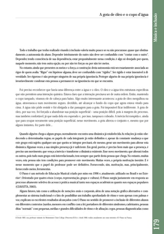 Todo o trabalho que tenho realizado visando à inclusão valeria muito pouco se eu não procurasse, quase que obstina - 
damente, a autonomia do aluno. Depender inteiramente do outro não deve ser confundido com “contar com o outro”. 
Depender, tendo consciência de sua dependência, estar propositalmente nessa condição, é algo só desejado por quem, 
naquele momento, não tem outra opção, ou por não ter forças ou por não ter meios. 
No entanto, ainda que presentes os meios e a força, a construção desta autonomia está necessariamente associada ao 
rigor de quem avalia. “Rigor” em hipótese alguma, deve ser confundido com “rigidez”. Ser rígido é estar insensível à di-versidade. 
Ser rigoroso é não proteger ninguém de sua própria ignorância. Proteger alguém de sua própria ignorância é 
invariavelmente condenar esta pessoa a permanecer na ignorância em que se encontra. 
Foi preciso reconhecer que havia uma diferença entre a água e o óleo. O óleo e a água têm estruturas específicas 
que não permitem uma interação química. Estava claro que a interação precisava ser de outra ordem. Então, mantendo 
o copo tampado, viramos ele de cabeça para baixo. Algo muito interessante aconteceu: a gota de óleo mergulhou na 
água, atravessou-a num movimento seguro, decidido, até alcançar o fundo do copo que agora estava virado para 
cima. A água não pôde resistir e foi obrigada a dar passagem para a gota. Foi impossível ficar indiferente. A gota de 
óleo, por sua vez, foi forçada a abandonar sua posição superficial – uma posição difícil, pois à margem do processo, 
mas também confortável, já que nada dela era esperado e, por isso, tampouco cobrado. A inércia foi rompida e, ainda 
que para ocupar novamente uma posição superficial, nesse movimento, a gota alterou o conjunto e, mesmo que por 
alguns instantes, fez parte dele... 
Quando alguém chega a algum grupo, normalmente encontra uma dinâmica já estabelecida. As relações já estão obe-decendo 
a determinadas regras, os papéis de cada integrante já estão definidos e, apesar da constante mudança a que 
este grupo está sujeito, qualquer um que queira se integrar precisará, ele mesmo, gerar um movimento para alterar esta 
dinâmica. Algumas vezes, a sua simples presença já é suficiente. Em geral, porém, é preciso bem mais que a presença, é 
preciso um movimento, que vença a inércia e transforme a dinâmica existente. Esse novo movimento, que alterará todos 
os outros, pois tudo num grupo está interrelacionado, tem sempre que partir desta pessoa que chega. No entanto, muitas 
vezes, esta pessoa não tem condições para promover este movimento. Muitas vezes, a própria motivação inexiste. E é 
nesse momento que o papel do professor pode ser definitivo. Fornecendo, sim, motivação, mas, principalmente, 
fornecendo meios, ferramentas. 
O Passo é um método de Educação Musical criado por mim em 1996 e, atualmente, utilizado no Brasil e no Exte-rior1. 
Orientado por quatro eixos (corpo, representação, grupo e cultura), O Passo surgiu justamente em resposta ao 
processo al tamente seletivo do acesso à prática musical tanto nos espaços acadêmicos quanto nos espaços populares 
(CIAVATTA, 2003). 
Alguns fatores, tais como a utilização de notações orais e corporais, além de uma notação gráfica alternativa e com-plementar 
ao sistema tradicional e o fato de possibilitar um trabalho aprofundado de ritmo e som apenas com palmas e 
voz, explicam os excelentes resultados alcançados com O Passo no sentido de promover a inclusão de diferentes alunos 
em diferentes contextos (surdos, menores em conflito com a lei, portadores de diferentes síndromes, cadeirantes, pessoas 
ditas “normais” com pequenas, médias e grandes dificuldades de ritmo e de afinação, cegos, pessoas diagnosticadas como 
179 Música e inclusão 
A gota de óleo e o copo d’água 
1 Desde 2005, sou professor visitante do Westminster Choir College (Princeton-EUA) e, desde 2006, realizo anualmente um curso intensivo d’O Passo na França. 
 