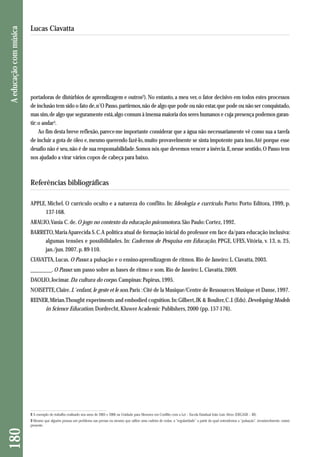 portadoras de distúrbios de aprendizagem e outros2). No entanto, a meu ver, o fator decisivo em todos estes processos 
de inclusão tem sido o fato de, n’O Passo, partirmos, não de algo que pode ou não estar, que pode ou não ser conquistado, 
mas sim, de algo que seguramente está, algo comum à imensa maioria dos seres humanos e cuja presença podemos garan-tir: 
o andar3. 
Ao fim desta breve reflexão, parece-me importante considerar que a água não necessariamente vê como sua a tarefa 
de incluir a gota de óleo e, mesmo querendo fazê-lo, muito provavelmente se sinta impotente para isso. Até porque esse 
desafio não é seu, não é de sua responsabilidade. Somos nós que devemos vencer a inércia. E, nesse sentido, O Passo tem 
nos ajudado a virar vários copos de cabeça para baixo. 
Referências bibliográficas 
APPLE, Michel. O currículo oculto e a natureza do conflito. In: Ideologia e currículo. Porto: Porto Editora, 1999, p. 
137-168. 
ARAUJO, Vania C. de. O jogo no contexto da educação psicomotora. São Paulo: Cortez, 1992. 
BARRETO, Maria Aparecida S. C. A política atual de formação inicial do professor em face da/para educação inclusiva: 
algumas tensões e possibilidades. In: Cadernos de Pesquisa em Educação, PPGE, UFES, Vitória, v. 13, n. 25, 
jan./jun. 2007, p. 89-110. 
CIAVATTA, Lucas. O Passo: a pulsação e o ensino-aprendizagem de ritmos. Rio de Janeiro: L. Ciavatta, 2003. 
________. O Passo: um passo sobre as bases de ritmo e som. Rio de Janeiro: L. Ciavatta, 2009. 
DAOLIO, Jocimar. Da cultura do corpo. Campinas: Papirus, 1995. 
NOISETTE, Claire. L´enfant, le geste et le son. Paris : Cité de la Musique/Centre de Ressources Musique et Danse, 1997. 
REINER, Mirian. Thought experiments and embodied cognition. In: Gilbert, JK & Boulter, C. J. (Eds). Developing Models 
in Science Education. Dordrecht, Kluwer Academic Publishers, 2000 (pp. 157-176). 
180 A educação com música 
Lucas Ciavatta 
2 A exemplo do trabalho realizado nos anos de 2005 e 2006 na Unidade para Menores em Conflito com a Lei – Escola Estadual João Luiz Alves (DEGASE – RJ). 
3 Mesmo que alguém possua um problema nas pernas ou mesmo que utilize uma cadeira de rodas, a “regularidade” a partir da qual entendemos a “pulsação”, invariavelmente, estará 
presente. 
 