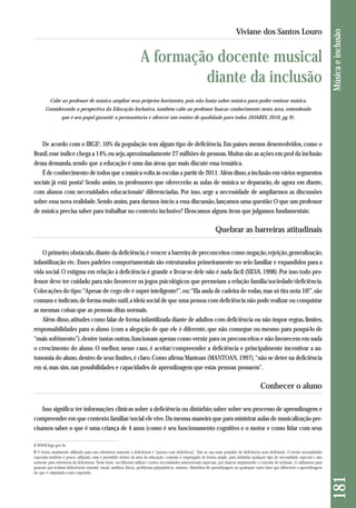 Cabe ao professor de música ampliar seus próprios horizontes, pois não basta saber música para poder ensinar música. 
Considerando a perspectiva da Educação Inclusiva, também cabe ao professor buscar conhecimento nesta área, entendendo 
que é seu papel garantir a permanência e oferecer um ensino de qualidade para todos. (SOARES, 2010, pg. 9). 
De acordo com o IBGE1, 10% da população tem algum tipo de deficiência. Em países menos desenvolvidos, como o 
Brasil, esse índice chega a 14%, ou seja, aproximadamente 27 milhões de pessoas. Muitas são as ações em prol da inclusão 
dessa demanda, sendo que a educação é uma das áreas que mais discute essa temática. 
É de conhecimento de todos que a música volta às escolas a partir de 2011. Além disso, a inclusão em vários segmentos 
sociais já está posta! Sendo assim, os professores que oferecerão as aulas de música se depararão, de agora em diante, 
com alunos com necessidades educacionais2 diferenciadas. Por isso, urge a necessidade de ampliarmos as discussões 
sobre essa nova realidade. Sendo assim, para darmos início a essa discussão, lançamos uma questão: O que um professor 
de música precisa saber para trabalhar no contexto inclusivo? Elencamos alguns ítens que julgamos fundamentais: 
Quebrar as barreiras atitudinais 
O primeiro obstáculo, diante da deficiência, é vencer a barreira de preconceitos como negação, rejeição, generalização, 
infantilização etc. Esses padrões comportamentais são estruturados primeiramente no seio familiar e expandidos para a 
vida social. O estigma em relação à deficiência é grande e livrar-se dele não é nada fácil (SILVA, 1998). Por isso todo pro-fessor 
deve ter cuidado para não favorecer os jogos psicológicos que permeiam a relação família/sociedade/deficiência. 
Colocações do tipo: “Apesar de cego ele é super inteligente!”, ou: “Ela anda de cadeira de rodas, mas só tira nota 10!”, são 
comuns e indicam, de forma muito sutil, a ideia social de que uma pessoa com deficiência não pode realizar ou conquistar 
as mesmas coisas que as pessoas ditas normais. 
Além disso, atitudes como falar de forma infantilizada diante de adultos com deficiência ou não impor regras, limites, 
responsabilidades para o aluno (com a alegação de que ele é diferente, que não consegue ou mesmo para poupá-lo de 
“mais sofrimento”), dentre tantas outras, funcionam apenas como verniz para os preconceitos e não favorecem em nada 
o crescimento do aluno. O melhor, nesse caso, é aceitar/compreender a deficiência e principalmente incentivar a au-tonomia 
do aluno, dentro de seus limites, é claro. Como afirma Mantoan (MANTOAN, 1997), “não se deter na deficiência 
em si, mas sim, nas possibilidades e capacidades de aprendizagem que estas pessoas possuem”. 
Conhecer o aluno 
Isso significa: ter informações clínicas sobre a deficiência ou distúrbio; saber sobre seu processo de aprendizagem e 
compreender em que contexto familiar/social ele vive. Da mesma maneira que para ministrar aulas de musicalização pre-cisamos 
saber o que é uma criança de 4 anos (como é seu funcionamento cognitivo e o motor e como lidar com seus 
181 Música e inclusão 
Viviane dos Santos Louro 
A formação docente musical 
diante da inclusão 
1 WWW.ibge.gov.br 
2 O termo atualmente utilizado para nos referirmos somente à deficiência é “pessoa com deficiência”. Não se usa mais portador de deficiência nem deficiente. O termo necessidades 
especiais também é pouco utilizado, mas é permitido dentro da área da educação, contudo é empregado de forma ampla, para delimitar qualquer tipo de necessidade especial e não 
somente para referência da deficiência. Neste texto, escolhemos utilizar o termo necessidades educacionais especiais, por abarcar amplamente o conceito de inclusão. O utilizamos para 
pessoas que tenham deficiências (mental, visual, auditiva, física), problemas psiquiátricos, autismo, distúrbios de aprendizagem ou quaisquer outro fator que diferencie a aprendizagem 
do que é estipulado como esperado. 
 