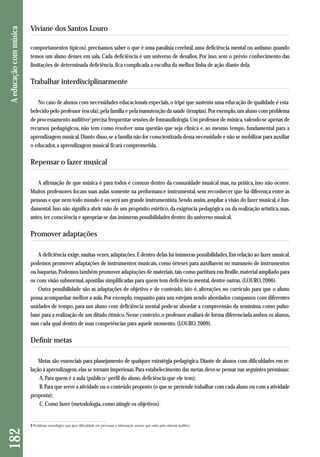 182 A educação com música 
Viviane dos Santos Louro 
comportamentos típicos), precisamos saber o que é uma paralisia cerebral, uma deficiência mental ou autismo quando 
temos um aluno desses em sala. Cada deficiência é um universo de desafios. Por isso, sem o prévio conhecimento das 
limitações de determinada deficiência, fica complicada a escolha da melhor linha de ação diante dela. 
Trabalhar interdisciplinarmente 
No caso de alunos com necessidades educacionais especiais, o tripé que sustenta uma educação de qualidade é esta-belecido 
pelo professor (escola), pela família e pela manutenção da saúde (terapias). Por exemplo, um aluno com problema 
de processamento auditivo3 precisa frequentar sessões de fonoaudiologia. Um professor de música, valendo-se apenas de 
recursos pedagógicos, não tem como resolver uma questão que seja clínica e, ao mesmo tempo, fundamental para a 
aprendizagem musical. Diante disso, se a família não for conscientizada dessa necessidade e não se mobilizar para auxiliar 
o educador, a aprendizagem musical ficará comprometida. 
Repensar o fazer musical 
A afirmação de que música é para todos é comum dentro da comunidade musical mas, na prática, isso não ocorre. 
Muitos professores focam suas aulas somente na performance instrumental, sem reconhecer que há diferença entre as 
pessoas e que nem todo mundo é ou será um grande instrumentista. Sendo assim, ampliar a visão do fazer musical, é fun-damental. 
Isso não significa abrir mão de um propósito estético, da exigência pedagógica ou da realização artística, mas, 
antes, ter consciência e apropriar-se das inúmeras possibilidades dentro do universo musical. 
Promover adaptações 
A deficiência exige, muitas vezes, adaptações. E dentro delas há inúmeras possibilidades. Em relação ao fazer musical, 
podemos promover adaptações de instrumentos musicais, como órteses para auxiliarem no manuseio de instrumentos 
ou baquetas. Podemos também promover adaptações de materiais, tais como partitura em Braille, material ampliado para 
os com visão subnormal, apostilas simplificadas para quem tem deficiência mental, dentre outras. (LOURO, 2006). 
Outra possibilidade são as adaptações de objetivo e de conteúdo, isto é, alterações no currículo para que o aluno 
possa acompanhar melhor a aula. Por exemplo, enquanto para uns estejam sendo abordados compassos com diferentes 
unidades de tempo, para um aluno com deficiência mental pode-se abordar a compreensão da semínima como pulso-base 
para a realização de um ditado rítmico. Nesse contexto, o professor avaliará de forma diferenciada ambos os alunos, 
mas cada qual dentro de suas competências para aquele momento. (LOURO, 2009). 
Definir metas 
Metas são essenciais para planejamento de qualquer estratégia pedagógica. Diante de alunos com dificuldades em re-lação 
à aprendizagem, elas se tornam imperiosas. Para estabelecimento das metas, deve-se pensar nas seguintes premissas: 
A. Para quem é a aula (público/ perfil do aluno, deficiência que ele tem); 
B. Para que serve a atividade ou o conteúdo proposto (o que se pretende trabalhar com cada aluno ou com a atividade 
proposta); 
C. Como fazer (metodologia, como atingir os objetivos). 
3 Problema neurológico que gera dificuldade em processar a informação sonora que entra pelo sistema auditivo. 
 