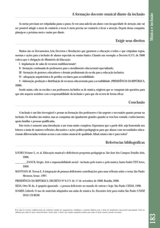 As metas precisam ser estipuladas passo a passo. Se em uma aula há um aluno com incapacidade de atenção, não vai 
ser possível atingir a meta de ensiná-lo a tocar. A meta precisa ser ensiná-lo a focar a atenção. Depois dessa conquista, 
planeja-se a próxima meta e assim por diante. 
Exigir seus direitos 
Muitos são os Documentos, Leis, Decretos e Resoluções que garantem a educação a todos e que estipulam regras, 
normas e ações para a inclusão de alunos especiais no ensino básico. Citando um exemplo, o Decreto 6.571, de 2008 
coloca que é obrigação do Ministério da Educação: 
I - implantação de salas de recursos multifuncionais4; 
II - formação continuada de professores para o atendimento educacional especializado; 
III - formação de gestores, educadores e demais profissionais da escola para a educação inclusiva; 
IV - adequação arquitetônica de prédios escolares para acessibilidade; 
V - elaboração, produção e distribuição de recursos educacionais para a acessibilidade. (PRESIDÊNCIA DA REPÚBLICA, 
2008). 
Sendo assim, cabe às escolas e aos professores, incluídos os de música, exigirem que se cumpram tais questões, para 
que não arquem sozinhos com a responsabilidade da inclusão e para que ela ocorra de forma eficaz. 
Conclusão 
A inclusão é um fato irrevogável e pensar na formação dos professores é tão urgente e necessário quanto pensar na 
inclusão. Os desafios são muitos, mas as conquistas são igualmente grandes quando se tem boa vontade, conhecimento, 
apoio familiar e pessoas qualificadas. 
Este texto é somente uma introdução a um tema muito complexo. Esperamos que a partir dele, seja fomentada nos 
leitores a ânsia de maiores reflexões, discussões e ações político-pedagógicas para que alunos com necessidades educa-cionais 
diferenciadas tenham acesso a um ensino musical de qualidade. Afinal, música não é para todos? 
Referências bibliográficas 
LOURO, Viviane S., et. al. Educação musical e deficiência: propostas pedagógicas. São José dos Campos: Estúdio dois, 
2006. 
________; ZANCK, Sérgio. Arte e responsabilidade social – inclusão pelo teatro e pela música. Santo André: TDT Artes, 
2009. 
MANTOAN, M. Teresa E. A integração de pessoas deficientes: contribuições para uma reflexão sobre o tema. São Paulo: 
Mennon, Senac, 1997. 
PRESIDÊNCIA DA REPÚBLICA. DECRETO Nº 6.571 de 17 de setembro de 2008. Brasília, 2008. 
SILVA, Otto M. da. A epopéia ignorada – a pessoa deficiente no mundo de ontem e hoje. São Paulo: CEDAS, 1998. 
SOARES, Lisbeth. O uso de materiais adaptados nas aulas de música. In: Encontro Arte para todos. São Paulo: UNESP, 
2010. CD-ROM. 
183 Música e inclusão 
A formação docente musical diante da inclusão 
4 As salas de recursos multifuncionais são ambientes dotados de equipamentos, mobiliários e materiais didáticos para a oferta do atendimento educacional especializado. Pode ser 
utilizada para aulas de apoio extracurriculares. Sendo assim, o ideal é que estejam equipadas também para aulas de apoio musical, quando necessário. 
 