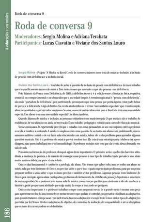 186 A educação com música 
Roda de conversa 9 
Roda de conversa 9 
Moderadores: Sergio Molina e Adriana Terahata 
Participantes: Lucas Ciavatta e Viviane dos Santos Louro 
Sergio Molina – Projeto “A Música na Escola”, roda de conversa número nove trata de música e inclusão, a inclusão 
de pessoas com deficiência e a inclusão social. 
Viviane dos Santos Louro –Vou falar de sobre a questão da inclusão da pessoa com deficiência e do meu trabalho 
que é especificamente na área de música. Para tanto, temos que entender o que são pessoas com deficiência. 
Pelo Estatuto da Pessoa com Deficiência, de 2006, a deficiência em si é a relação entre a limitação física, cognitiva, 
sensorial ou comportamental e os obstáculos que a sociedade impõe. A terminologia atual é “pessoa com deficiência”, 
não mais “portadora de deficiência”, por partirmos do pressuposto que uma pessoa que porta alguma coisa pode deixar 
de portar, e a deficiência é algo definitivo. Na escola, ainda utiliza-se o termo “necessidades especiais” que é muito amplo, 
afinal, necessidades especiais todos nós temos. Se uma pessoa de outra cultura vier para o Brasil, ela terá uma necessidade 
especial. Um obeso tem uma necessidade especial. Um idoso também. 
Quando falamos de música e inclusão, as pessoas confundem com musicoterapia. O que eu faço não é trabalho de 
rea bilitação, de socialização ou ainda de recreação. É um trabalho pedagógico voltado para a área de educação musical. 
Nesses meus anos de experiência, percebi que o trabalho com essas pessoas tem de ser em conjunto entre o professor, 
a escola, a família e a sociedade. A saúde é complementar a essa questão. Se eu tenho um aluno com problema de proces-samento 
auditivo central e ele vai fazer aula relacionada com música, talvez ele tenha problema para aprender algumas 
questões musicais. Não é o professor de música que vai resolver isso. Ele criará uma estratégia para colaborar na apren-dizagem, 
mas quem trabalhará isso é o fonoaudiólogo. O professor sozinho não tem que dar conta dessa demanda em 
sala de aula. 
Pensando na formação do professor, elenquei alguns itens importantes. O primeiro seria a quebra das barreiras atitu-dinais, 
a mudança de postura, e da maneira de enxergar essas pessoas e esse tipo de trabalho. Ainda prevalece uma visão 
muito assistencialista por parte da sociedade. 
Outra coisa fundamental é conhecer a patologia do aluno. Não temos que saber tudo, mas se tenho um aluno na 
minha sala que tem Síndrome de Down, eu preciso saber o que é isso e quais os principais problemas, para que eu possa 
preparar melhor a aula, saber o que o aluno precisa e também evitar problemas. Algumas pessoas com Síndrome de 
Down, por exemplo, apresentam cardiopatias, problemas de fechamento da vértebra do pescoço, hipotonia e uma série 
de outras questões. Se o professor está numa aula de música com crianças que têm essa síndrome e ele não conhece o 
histórico, pode propor uma atividade que exija muito do corpo e isso pode ser perigoso. 
Outra coisa importante é o professor trabalhar sempre com pequenas metas. Se a grande meta é montar uma peça 
para apresentar no fim do ano, temos de ter metas menores que ajudam a controlar a expectativa e facilitam as adaptações, 
pois quando tratamos com pessoas com deficiência, fazemos adaptações o tempo todo. Temos vários tipos de adaptações 
previstas por lei. Temos direito à adaptação de objetivo, de conteúdo, da avaliação, de temporalidade, e até as disciplinas 
que o aluno irá cursar podem ser delimitadas. 
 