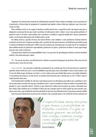 187 Música e inclusão 
Roda de conversa 9 
Adaptações de instrumentos musicais são absolutamente possíveis. Temos muitas tecnologias como as pranchas de 
comunicação e diversos tipos de programa de computador que ajudam o aluno a falar, que registram o que está aconte-cendo 
em volta. 
Mas o trabalho tem de ser em equipe. O professor sozinho não faz isso e o papel da escola é dar suporte para que as 
adaptações aconteçam. Ela tem que munir o professor de informações sobre o aluno e essa é uma questão polêmica. O 
papel da escola é o de fazer o intercâmbio entre o professor e a família. E o papel da família não é menor, é justamente 
munir a escola dessas informações, dar feedback para a escola. 
Por último, destaco a questão da busca dos nossos direitos como cidadãos e como professores. Existem inúmeras 
reso luções, decretos, leis e estatutos que falam sobre a questão da educação da pessoa com deficiência, que definem qual 
é a função do Ministério da Educação. O MEC tem uma resolução que determina que as escolas têm de ser munidas de 
salas multifuncionais, de professores especializados, professores de apoio, e professores de libras. É nosso papel brigar 
para que essas coisas aconteçam. 
O próprio aluno também tem responsabilidade sobre o seu processo de aprendizagem. Quebrar a barreira atitudinal 
também é dar autonomia para o aluno. 
SM – No caso de um aluno com deficiência, fica evidente esse possível despreparo do professor. Talvez isso sirva de 
contexto para o Lucas dar sua visão. 
Lucas Ciavatta – Eu começaria a minha fala comentando de um excluído, que fui eu. Eu reinventei um caminho de 
aprender música. Eu fiz três vezes o curso de habilidade específica para entrar na faculdade. Comecei a fazer música com 
21 anos de idade porque decidi que eu ia fazer e eu tive muitas razões para desistir. Mas mesmo com minha obstinação 
e com minha perseverança, se eu não tivesse encontrado uma ferramenta, que é método que eu criei, “O Passo”, hoje eu 
estaria fazendo outra coisa. 
Acho fundamental o trabalho de educação especial para pensar em alternativas, para indicar que o problema é real e 
está acontecendo com todos nós, mas que normalmente não o vemos. O modelo de ensino de música é um modelo ultra - 
passado. E o que é aprender música? Existem os que sabem fazer melhor, mas tem gente que passa a vida inteira sem 
fazer música. Estes, também, são os excluídos. O aluno que não consegue entrar no ritmo, aquele que não entende o que 
está acontecendo, o que desafina de uma forma absurda, ele não tem uma deficiência, mas é uma pessoa normal excluída. 
É preciso pensar diariamente no processo de exclusão e não só quando aparece um cadeirante. Eu dava aula para um 
A especificidade dessa disciplina 
é que temos a possibilidade de 
trabalhar a escuta. É o que as 
pessoas querem: me escuta, 
fala comigo, conversa comigo 
como alguém que está me 
escutando. 
LUCAS CIAVATTA 
 