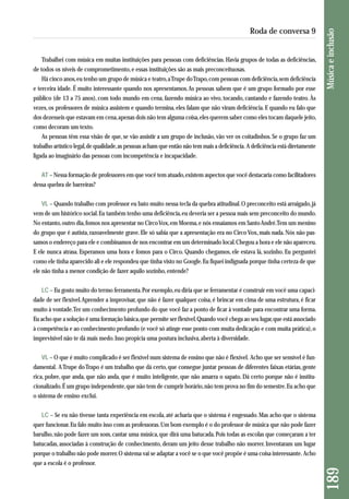 Trabalhei com música em muitas instituições para pessoas com deficiências. Havia grupos de todas as deficiências, 
de todos os níveis de comprometimento, e essas instituições são as mais preconceituosas. 
Há cinco anos, eu tenho um grupo de música e teatro, a Trupe do Trapo, com pessoas com deficiência, sem deficiência 
e terceira idade. É muito interessante quando nos apresentamos. As pessoas sabem que é um grupo formado por esse 
público (de 13 a 75 anos), com todo mundo em cena, fazendo música ao vivo, tocando, cantando e fazendo teatro. Às 
vezes, os professores de música assistem e quando termina, eles falam que não viram deficiência. E quando eu falo que 
dos dezesseis que estavam em cena, apenas dois não tem alguma coisa, eles querem saber como eles tocam daquele jeito, 
como decoram um texto. 
As pessoas têm essa visão de que, se vão assistir a um grupo de inclusão, vão ver os coitadinhos. Se o grupo faz um 
trabalho artístico legal, de qualidade, as pessoas acham que então não tem mais a deficiência. A deficiência está diretamente 
ligada ao imaginário das pessoas com incompetência e incapacidade. 
AT – Nessa formação de professores em que você tem atuado, existem aspectos que você destacaria como facilitadores 
dessa quebra de barreiras? 
VL – Quando trabalho com professor eu bato muito nessa tecla da quebra atitudinal. O preconceito está arraigado, já 
vem de um histórico social. Eu também tenho uma deficiência, eu deveria ser a pessoa mais sem preconceito do mundo. 
No entanto, outro dia, fomos nos apresentar no Circo Vox, em Moema, e nós ensaiamos em Santo André. Tem um menino 
do grupo que é autista, razoavelmente grave. Ele só sabia que a apresentação era no Circo Vox, mais nada. Nós não pas-samos 
o endereço para ele e combinamos de nos encontrar em um determinado local. Chegou a hora e ele não apareceu. 
E ele nunca atrasa. Esperamos uma hora e fomos para o Circo. Quando chegamos, ele estava lá, sozinho. Eu perguntei 
como ele tinha aparecido ali e ele respondeu que tinha visto no Google. Eu fiquei indignada porque tinha certeza de que 
ele não tinha a menor condição de fazer aquilo sozinho, entende? 
LC – Eu gosto muito do termo ferramenta. Por exemplo, eu diria que se ferramentar é construir em você uma capaci-dade 
de ser flexível. Aprender a improvisar, que não é fazer qualquer coisa, é brincar em cima de uma estrutura, é ficar 
muito à vontade. Ter um conhecimento profundo do que você faz a ponto de ficar à vontade para encontrar uma forma. 
Eu acho que a solução é uma formação básica, que permite ser flexível. Quando você chega ao seu lugar, que está associado 
à competência e ao conhecimento profundo (e você só atinge esse ponto com muita dedicação e com muita prática), o 
imprevisível não te dá mais medo. Isso propicia uma postura inclusiva, aberta à diversidade. 
VL – O que é muito complicado é ser flexível num sistema de ensino que não é flexível. Acho que ser sensível é fun-damental. 
A Trupe do Trapo é um trabalho que dá certo, que consegue juntar pessoas de diferentes faixas etárias, gente 
rica, pobre, que anda, que não anda, que é muito inteligente, que não amarra o sapato. Dá certo porque não é institu-cionalizado. 
É um grupo independente, que não tem de cumprir horário, não tem prova no fim do semestre. Eu acho que 
o sistema de ensino exclui. 
LC – Se eu não tivesse tanta experiência em escola, até acharia que o sistema é engessado. Mas acho que o sistema 
quer funcionar. Eu falo muito isso com as professoras. Um bom exemplo é o do professor de música que não pode fazer 
barulho, não pode fazer um som, cantar uma música, que dirá uma batucada. Pois todas as escolas que começaram a ter 
batucadas, associadas à construção de conhecimento, deram um jeito desse trabalho não morrer. Inventaram um lugar 
porque o trabalho não pode morrer. O sistema vai se adaptar a você se o que você propõe é uma coisa interessante. Acho 
que a escola é o professor. 
189 Música e inclusão 
Roda de conversa 9 
 