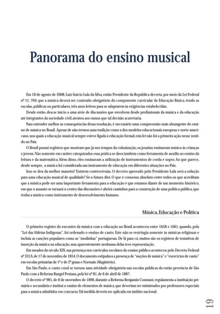 19 
Panorama do ensino musical 
Em 18 de agosto de 2008, Luiz Inácio Lula da Silva, então Presidente da República decreta, por meio da Lei Federal 
nº 11. 769, que a música deverá ser conteúdo obrigatório do componente curricular da Educação Básica, tendo as 
escolas, públicas ou particulares, três anos letivos para se adaptarem às exigências estabelecidas. 
Desde então, deu-se início a uma série de discussões que envolvem desde profissionais da música e da educação 
até integrantes da sociedade civil, atentos aos rumos que tal decisão acarretaria. 
Para entender melhor as consequências dessa resolução, é necessário uma compreensão mais abrangente do ensi-no 
de música no Brasil. Apesar de não termos uma tradição como a dos modelos educacionais europeus e norte ameri-cano, 
nos quais a educação musical sempre esteve ligada à educação formal, esta lei não foi a primeira ação nesse senti-do 
no País. 
O Brasil possui registros que mostram que já nos tempos da colonização, os jesuítas ensinavam música às crianças 
e jovens. Não somente em caráter catequizador, essa prática se dava também como ferramenta de auxílio ao ensino da 
leitura e da matemática. Além disso, eles ensinavam a utilização de instrumentos de corda e sopro. Ao que parece, 
desde sempre, a música foi considerada um instrumento de educação em diferentes situações no País. 
Isso se deu da melhor maneira? Existem controvérsias. O decreto aprovado pelo Presidente Lula será a solução 
para uma educação musical de qualidade? Só o futuro dirá. O que é consenso absoluto entre todos os que acreditam 
que a música pode ser uma importante ferramenta para a educação é que estamos diante de um momento histórico, 
em que o assunto se tornará o centro das discussões e abrirá caminhos para a construção de uma política pública, que 
tenha a música como instrumento de desenvolvimento humano. 
Música, Educação e Política 
O primeiro registro do encontro da música com a educação no Brasil aconteceu entre 1658 e 1661, quando, pela 
“Lei das Aldeias Indígenas”, foi ordenado o ensino de canto. Este não se restringia somente às músicas religiosas e 
incluía as canções populares como as “modinhas” portuguesas. De lá para cá, muitos são os registros de tentativas de 
inserção da música na educação, mas aparentemente nenhuma delas teve representação. 
Em meados do século XIX, sua presença nos currículos escolares do ensino público aconteceu pelo Decreto Federal 
nº 331A, de 17 de novembro de 1854. O documento estipulava a presença de “noções de música” e “exercícios de canto” 
em es colas primárias de 1º e de 2º graus e Normais (Magistério). 
Em São Paulo, o canto coral se tornou uma atividade obrigatória nas escolas públicas da então província de São 
Paulo com a Reforma Rangel Pestana, pela lei nº 81, de 6 de abril de 1887. 
O decreto nº 981, de 8 de novembro de 1890, durante a Reforma Benjamin Constant, regulamenta a instituição pri - 
má ria e secundária e institui o ensino de elementos de música, que deveriam ser ministrados por professores especiais 
para a música admitidos em concurso. Tal medida deveria ser aplicada em âmbito nacional. 
 