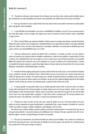 SM – Pensando na educação como formação do ser humano como um todo, onde a música poderá trabalhar fazeres 
que, normalmente, as outras disciplinas não atacam como prioridade, isso também não seria um tipo de inclusão? 
VL –Acho que depende de como a aula for dada. Se for uma aula de música num molde extremamente tradicionalista, 
talvez seja igual às outras disciplinas. 
LC – A especificidade dessa disciplina é que temos a possibilidade de trabalhar a escuta. É o que as pessoas querem. 
Me escuta, fala comigo, conversa comigo como alguém que está me escutando. Na aula de música, vamos compartilhar 
o espaço sonoro. 
SM –Talvez a aula de Música, por propiciar atividades coletivas, possa ser um lugar especial para a questão da inclusão. 
Falamos de espaço coletivo, mas com lugar para o individual. Muitas vezes, a improvisação também é um espaço individual 
dentro do coletivo. Nesse caso não seriam maneiras de contemplar o indivíduo com autonomia na administração desse 
espaço, porém, com responsabilidades para com o todo? 
VL – Acho que voltamos para a quebra das atitudes. Não é exatamente o conteúdo ou aonde você quer chegar, é 
como você promove isso. Eu gosto muito de trabalhos colaborativos e a base do meu trabalho é a improvisação. É reunir 
o coletivo com o individual. Para citar um exemplo, eu escrevi a música para a peça da Trupe, baseando–me nas possibi - 
lidades dos meninos. Esse canta bem, esse só toca (pulsação) etc. Só que os meninos vão se desenvolvendo e a música 
vai mudando. Entra gente, sai gente e, a partir dessa improvisação e do que cada um traz de potencial e de recursos, vamos 
lapidando, estruturando e introduzindo alguns conceitos. 
AT – Gostaria de destacar alguns pontos para se pensar a música dentro da escola. O que a escola entende de inclusão? 
O que o professor entende de inclusão? O que é música? Parece-me que vocês trazem um conceito muito aberto de 
música, de algo que não é exclusivo. Ao mesmo tempo, tem o desafio de quebrar barreiras, na medida em que os profes-sores 
têm uma concepção de música, muitas vezes, fechada, e um preconceito cultural arraigado. Baseado na diversidade 
cultural e social em sala, que envolve esse professor, qual é o papel da música dentro da escola? 
LC – A criança, quando vem aprender violão vem, na verdade, aprender música. Pode ser que ela comece no violão e 
vá para outro instrumento. Você está preocupado em ensinar músicas, mas você tem que ensinar “música”, que é muito 
mais abrangente, muito mais interessante. Depois o aluno vai aprender o que quiser. Ou um garoto de sete anos de idade 
está no carro com o pai, ouvindo rádio, e pergunta: “A caixa está no dois e no quatro, pai?” Ele está preocupado com a 
estrutura da música, está analisando, começando a construir um pensamento musical. 
VL – Podemos ter várias vertentes. Eu não acho que o papel da música na escola é de formar músicos. Eu vejo a 
música na escola cumprindo um papel transformador e humanizador. Vejo a música atuando no trabalho de escuta do 
coletivo, na relação em grupo e também auxiliando a aprendizagem como um todo. 
Nós sabemos que a música trabalha a questão cognitiva, emocional, comportamental e o raciocínio. Acho que ela tem 
um papel mais profundo, o da questão humana, da sensibilização do ser humano. Não que a questão técnica de tocar e 
aprender alguns conceitos e da aprendizagem da música será isentada. 
AT – Não será, necessariamente, um professor formado em música que irá trabalhar com o ensino de conteúdo mu-sical. 
Dentro da perspectiva que vocês trouxeram, do trabalho da escuta, de grupo e das questões de conteúdo musical, 
isso é possível de ser feito por um leigo em música? 
190 A educação com música 
Roda de conversa 9 
 