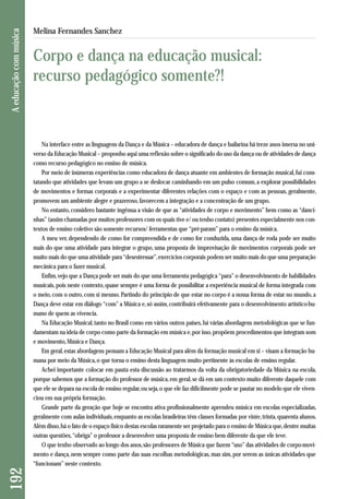 Na interface entre as linguagens da Dança e da Música – educadora de dança e bailarina há treze anos imersa no uni-verso 
da Educação Musical – proponho aqui uma reflexão sobre o significado do uso da dança ou de atividades de dança 
como recurso pedagógico no ensino de música. 
Por meio de inúmeras experiências como educadora de dança atuante em ambientes de formação musical, fui cons - 
tatando que atividades que levam um grupo a se deslocar caminhando em um pulso comum, a explorar possibilidades 
de movimentos e formas corporais e a experimentar diferentes relações com o espaço e com as pessoas, geralmente, 
promovem um ambiente alegre e prazeroso, favorecem a integração e a concentração de um grupo. 
No entanto, considero bastante ingênua a visão de que as “atividades de corpo e movimento” bem como as “danci - 
nhas” (assim chamadas por muitos professores com os quais tive e/ ou tenho contato) presentes especialmente nos con-textos 
de ensino coletivo são somente recursos/ ferramentas que “pré-param” para o ensino da música. 
A meu ver, dependendo de como for compreendida e de como for conduzida, uma dança de roda pode ser muito 
mais do que uma atividade para integrar o grupo, uma proposta de improvisação de movimentos corporais pode ser 
muito mais do que uma atividade para “desestressar”, exercícios corporais podem ser muito mais do que uma preparação 
mecânica para o fazer musical. 
Enfim, vejo que a Dança pode ser mais do que uma ferramenta pedagógica “para” o desenvolvimento de habi lidades 
musicais, pois neste contexto, quase sempre é uma forma de possibilitar a experiência musical de forma integrada com 
o meio, com o outro, com si mesmo. Partindo do princípio de que estar no corpo é a nossa forma de estar no mundo, a 
Dança deve estar em diálogo “com” a Música e, só assim, contribuirá efetivamente para o desenvolvimento artístico-hu-mano 
de quem as vivencia. 
Na Educação Musical, tanto no Brasil como em vários outros países, há várias abordagens metodológicas que se fun-damentam 
na ideia de corpo como parte da formação em música e, por isso, propõem procedimentos que integram som 
e movimento, Música e Dança. 
Em geral, estas abordagens pensam a Educação Musical para além da formação musical em si – visam a formação hu-mana 
por meio da Música, o que torna o ensino desta linguagem muito pertinente às escolas de ensino regular. 
Achei importante colocar em pauta esta discussão ao tratarmos da volta da obrigatoriedade da Música na escola, 
porque sabemos que a formação do professor de música, em geral, se dá em um contexto muito diferente daquele com 
que ele se depara na escola de ensino regular, ou seja, o que ele faz dificilmente pode se pautar no modelo que ele viven-ciou 
em sua própria formação. 
Grande parte da geração que hoje se encontra ativa profissionalmente aprendeu música em escolas especializadas, 
geralmente com aulas individuais, enquanto as escolas brasileiras têm classes formadas por vinte, trinta, quarenta alunos. 
Além disso, há o fato de o espaço físico destas escolas raramente ser projetado para o ensino de Música que, dentre muitas 
outras questões, “obriga” o professor a desenvolver uma proposta de ensino bem diferente da que ele teve. 
O que tenho observado ao longo dos anos, são professores de Música que fazem “uso” das atividades de corpo-movi-mento 
e dança, nem sempre como parte das suas escolhas metodológicas, mas sim, por serem as únicas atividades que 
“funcionam” neste contexto. 
192 A educação com música 
Melina Fernandes Sanchez 
Corpo e dança na educação musical: 
recurso pedagógico somente?! 
 