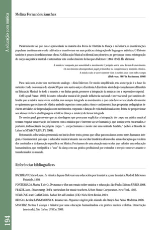 Paralelamente ao que nos é apresentado na maioria dos livros de História da Dança e da Música, as manifestações 
populares continuaram sendo cultivadas e mantiveram em suas práticas a integração de linguagens artísticas. O Oriente 
também é pouco abordado nessas obras. Na Educação Musical ocidental, um pioneiro a se preocupar com a reintegração 
do corpo na prática musical e sistematizar este conhecimento foi Jacques-Dalcroze (1865-1950). Ele afirmava: 
A música é composta por sonoridade e movimento. O próprio som é uma forma de movimento. 
Os movimentos desempenham papel primordial na compreensão e domínio rítmico... 
A música não se ouve somente com o ouvido, mas com todo o corpo. 
(Dalcroze, 1907 in Bachmann, 1998) 
Para cada som, existe um movimento análogo – dizia Dalcroze. De modo simplificado, esta concepção é a base do 
método criado no começo do século XX por este austro-suíço: a Eurritmia. A Eurritmia ainda hoje é amplamente difundida 
na Educação Musical de todo o mundo, e em linhas gerais, promove a integração da música com a expressão corporal. 
Orff (apud Frazze, 1987) foi outro educador musical de grande influência nacional e internacional que também de-fendia 
que a música nunca vem sozinha, mas sempre integrada ao movimento, e que esta deve ser escutada ativamente 
se quisermos que o aluno de Música assimile aspectos como pulso, ritmo e andamento. Suas propostas pedagógicas in-cluem 
atividades de improvisação com movimentos corporais e danças de roda tradicionais como forma de proporcionar 
aos alunos vivência das linguagens artísticas (dança e música) de forma integrada. 
De modo geral, parece-me que as abordagens que procuram explicitar a integração do corpo na prática musical 
tentam resgatar uma relação do homem com a música que é inerente ao ser humano, já que somos seres encarnados, e 
portanto, indissociáveis do próprio corpo. “... corpo humano e mente são uma unidade fundida.” (sobre a filosofia de 
Laban in NEWLOVE; DALBY, 2004). 
Retomando a discussão apresentada no início deste texto, penso que olhar para os alunos como seres humanos inte-grais, 
é fundamental para que o educador musical atuante nas escolas brasileiras desenvolva uma educação que vá além 
dos conteúdos e da formação específica em Música. Precisamos de uma atuação nas escolas que valorize uma educação 
humanizadora, que ressignifica o “uso” da dança em sua prática profissional por entender o corpo como ser atuante e 
transformador no mundo. 
Referências bibliográficas 
BACHMANN, Marie-Laure. La rítmica Jaques-Dalcroze: una educación por la música y para la música. Madrid: Ediciones 
Pirámide, 1998. 
FONTERRADA, Marisa T. de O. De tramas e fios: um ensaio sobre música e educação. São Paulo: Editora UNESP, 2008. 
FRAZEE, Jane. Discovering Orff: a curriculum for music teachers. Schott Music Corporation. New York, 1987. 
NEWLOVE, Jean; DALBY, John. Laban for all. London (UK): Nick Hern Books, 2004. 
RENGEL, Lenira; LANGENDONCK, Rosana van. Pequena viagem pelo mundo da Dança. São Paulo: Moderna, 2006. 
SANCHEZ, Melina F. Dança e Música: por uma educação humanizadora em prática musical coletiva. Dissertação 
(mestrado). São Carlos: UFSCar, 2009. 
194 A educação com música 
Melina Fernandes Sanchez 
 