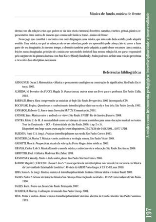 diretas com ela, relações estas que podem se dar nos níveis estrutural, descritivo, narrativo, cinético, gestual, plástico, re - 
presentativo, entre outros, de maneira que a música de fundo se torne... música de frente! 
Nesse jogo que constitui o encontro com outra linguagem, uma música, que antes não fazia sentido, pode adquirir 
sentido. Uma música, na qual as crianças não se reconheciam, pode ser apreendida pela criança, isto é, passar a fazer 
parte de seu imaginário. Ao mesmo tempo, o desenho também pode adquirir, a partir desse encontro com a música, 
feições nunca imaginadas, pelo fato de a música ser um modelo invisível. Essa mesma relação foi, em parte, responsável 
pelo surgimento da pintura abstrata, com Paul Klee e Wassily Kandinsky. Assim podemos definir uma relação proveitosa 
e rica entre duas disciplinas, sem usura. 
Referências bibliográficas 
ABDOUNUR, Oscar J. Matemática e Música: o pensamento analógico na construção de significados. São Paulo: Escri - 
turas, 2003. 
ALMEIDA, M. Berenice de; PUCCI, Magda D. Outras terras, outros sons: um livro para o professor. São Paulo: Callis, 
2003. 
BARRAUD, Henry. Para compreender as músicas de hoje. São Paulo: Perspectiva, 2005 (acompanha CD). 
BOCHNIAK, Regina. Questionar o conhecimento: interdisciplinaridade na escola e fora dela. São Paulo: Loyola, 1992. 
CAMARGO, Roberto G. Som e cena. Sorocaba-SP: TCM Comunicação, 2001. 
CASNOK, Yara. Música: entre o audível e o visível. São Paulo: UNESP; Rio de Janeiro: Funarte, 2008. 
CINTRA, Fábio C. de M. A musicalidade como arcabouço da cena: caminhos para uma educação musical no teatro. 
Tese de Doutorado – ECA – Universidade de São Paulo, 2006. (cap. 2 e 5) . 
Disponível em: http: www.teses.usp.br/teses/disponiveis/27/27139/tde-04082009.../59771.PDF. 
FAZENDA, Ivani C. A. (org.). Práticas interdisciplinares na escola. São Paulo: Cortez, 1993. 
FONTERRADA, Marisa T. Música e meio ambiente: a ecologia sonora. São Paulo: Vitale, 2004. 
GADOTTI, Moacir. Perspectivas atuais da educação. Porto Alegre: Artes médicas, 2000. 
GRANJA, Carlos E. de S. Musicalizando a escola: música, conhecimento e educação. São Paulo: Escrituras, 2006. 
GRIFFITHS, Paul. A Música Moderna. Rio: Zahar, 1998. 
KANDINSKY, Wassily. Ponto e linha sobre plano. São Paulo: Martins Fontes, 2005. 
KLEBER, Magali O.; CACIONE, Cleusa E. dos S. “Uma experiência interdisciplinar no curso de Licenciatura em Música 
da Universidade Estadual de Londrina”. Revista da ABEM, Porto Alegre, V. 23, 75-83, mar. 2010. 
LIMA, Sonia A. de (org). Ensino, música & interdisciplinaridade. Goiânia: Editora Vieira e Irokun Brasil, 2009. 
SALLES, Pedro P. Gênese da Notação Musical na Criança. Dissertação de mestrado – FEUSP. Universidade de São Paulo, 
1996. 
SALLES, Ruth. Teatro na Escola. São Paulo: Peirópolis, 2007. 
SCHAFER, R. Murray. A afinação do mundo. São Paulo: Unesp, 2001. 
WEIL, Pierre e outros. Rumo à nova transdisciplinaridade: sistemas abertos de Conhecimento. São Paulo: Summus, 
1993. 
197 A música como instrumento pedagógico: interdisciplinaridade e transversalidade 
Música de fundo, música de frente 
 